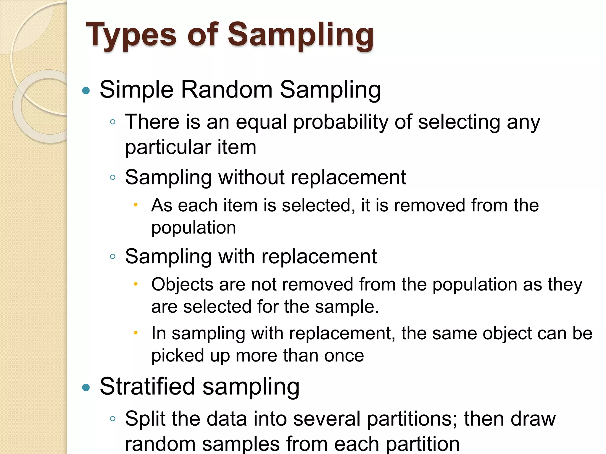 Types of Sampling
 Simple Random Sampling
◦ There is an equal probability of selecting any
particular item
◦ Sampling without replacement
 As each item is selected, it is removed from the
population
◦ Sampling with replacement
 Objects are not removed from the population as they
are selected for the sample.
 In sampling with replacement, the same object can be
picked up more than once
 Stratified sampling
◦ Split the data into several partitions; then draw
random samples from each partition
 