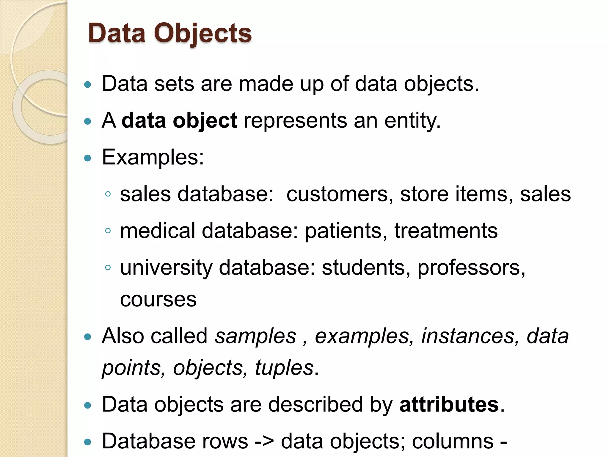 Data Objects
 Data sets are made up of data objects.
 A data object represents an entity.
 Examples:
◦ sales database: customers, store items, sales
◦ medical database: patients, treatments
◦ university database: students, professors,
courses
 Also called samples , examples, instances, data
points, objects, tuples.
 Data objects are described by attributes.
 Database rows -> data objects; columns -
 