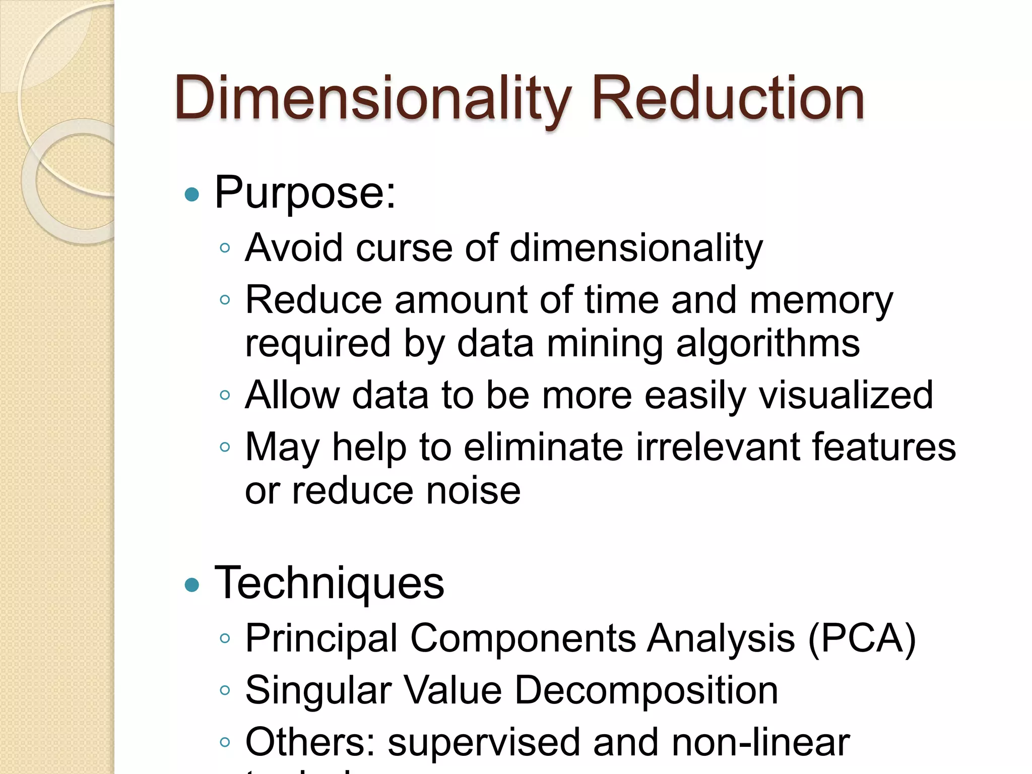 Dimensionality Reduction
 Purpose:
◦ Avoid curse of dimensionality
◦ Reduce amount of time and memory
required by data mining algorithms
◦ Allow data to be more easily visualized
◦ May help to eliminate irrelevant features
or reduce noise
 Techniques
◦ Principal Components Analysis (PCA)
◦ Singular Value Decomposition
◦ Others: supervised and non-linear
 