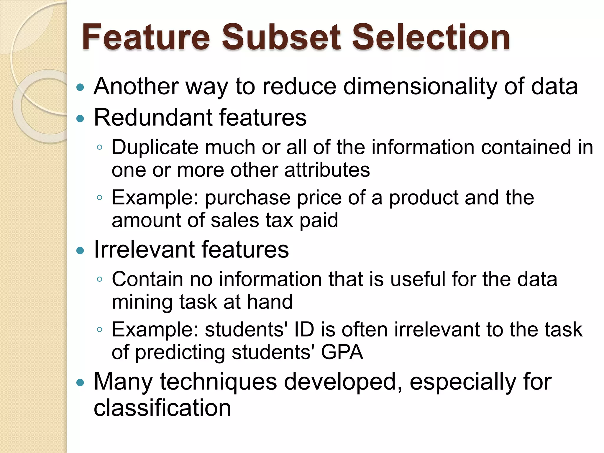 Feature Subset Selection
 Another way to reduce dimensionality of data
 Redundant features
◦ Duplicate much or all of the information contained in
one or more other attributes
◦ Example: purchase price of a product and the
amount of sales tax paid
 Irrelevant features
◦ Contain no information that is useful for the data
mining task at hand
◦ Example: students' ID is often irrelevant to the task
of predicting students' GPA
 Many techniques developed, especially for
classification
 