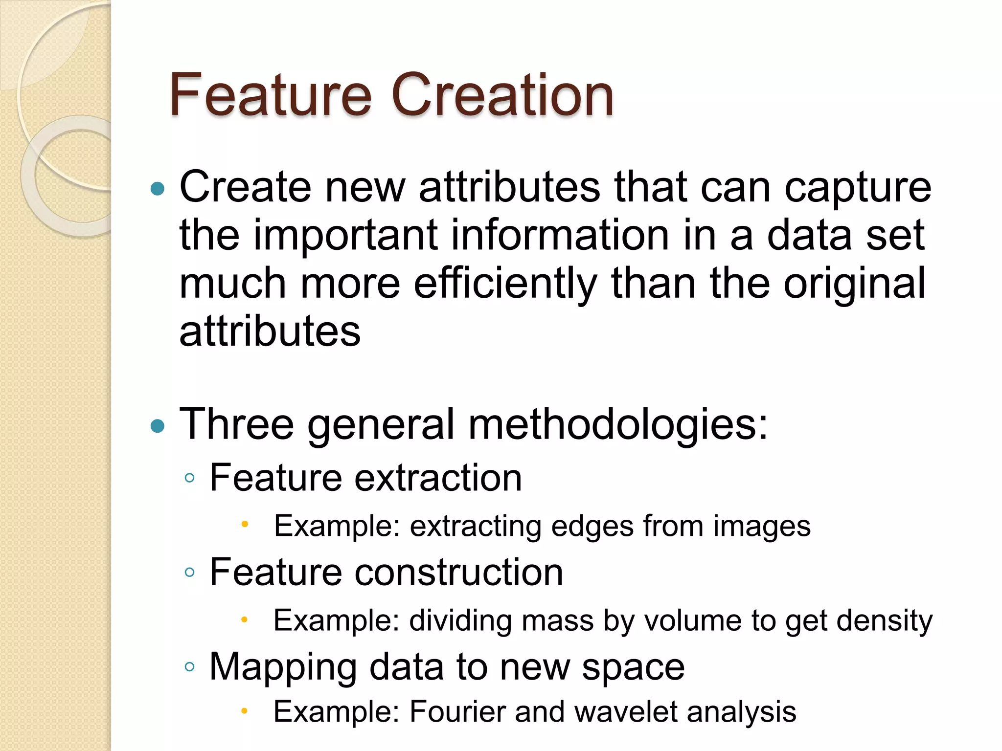 Feature Creation
 Create new attributes that can capture
the important information in a data set
much more efficiently than the original
attributes
 Three general methodologies:
◦ Feature extraction
 Example: extracting edges from images
◦ Feature construction
 Example: dividing mass by volume to get density
◦ Mapping data to new space
 Example: Fourier and wavelet analysis
 