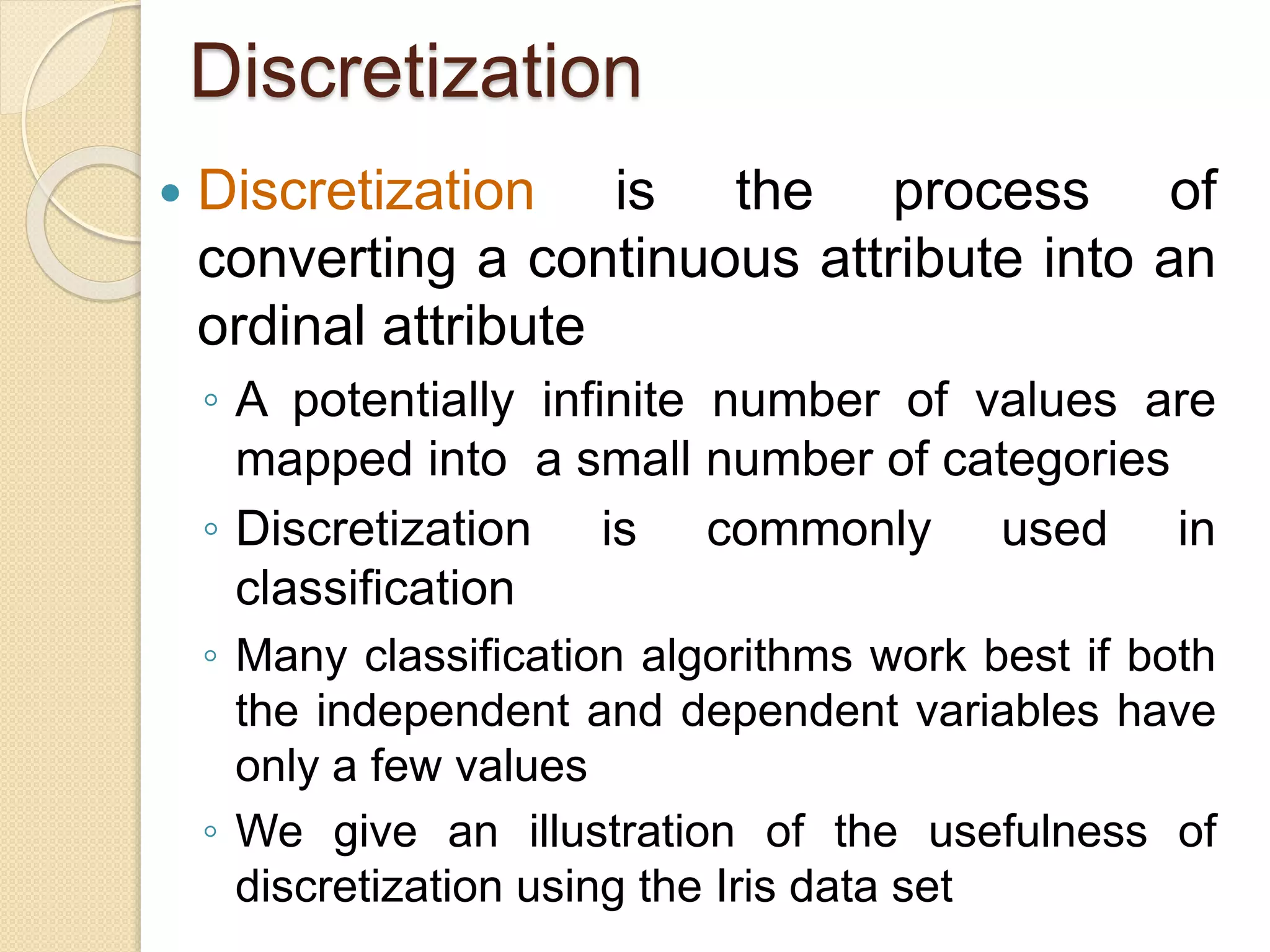 Discretization
 Discretization is the process of
converting a continuous attribute into an
ordinal attribute
◦ A potentially infinite number of values are
mapped into a small number of categories
◦ Discretization is commonly used in
classification
◦ Many classification algorithms work best if both
the independent and dependent variables have
only a few values
◦ We give an illustration of the usefulness of
discretization using the Iris data set
 