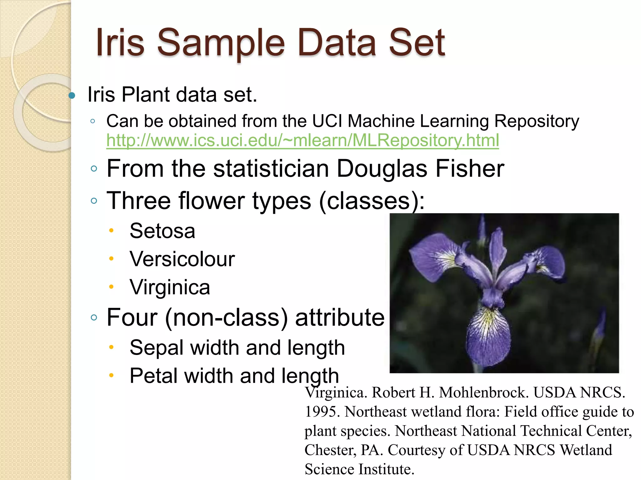 Iris Sample Data Set
 Iris Plant data set.
◦ Can be obtained from the UCI Machine Learning Repository
http://www.ics.uci.edu/~mlearn/MLRepository.html
◦ From the statistician Douglas Fisher
◦ Three flower types (classes):
 Setosa
 Versicolour
 Virginica
◦ Four (non-class) attributes
 Sepal width and length
 Petal width and length
Virginica. Robert H. Mohlenbrock. USDA NRCS.
1995. Northeast wetland flora: Field office guide to
plant species. Northeast National Technical Center,
Chester, PA. Courtesy of USDA NRCS Wetland
Science Institute.
 