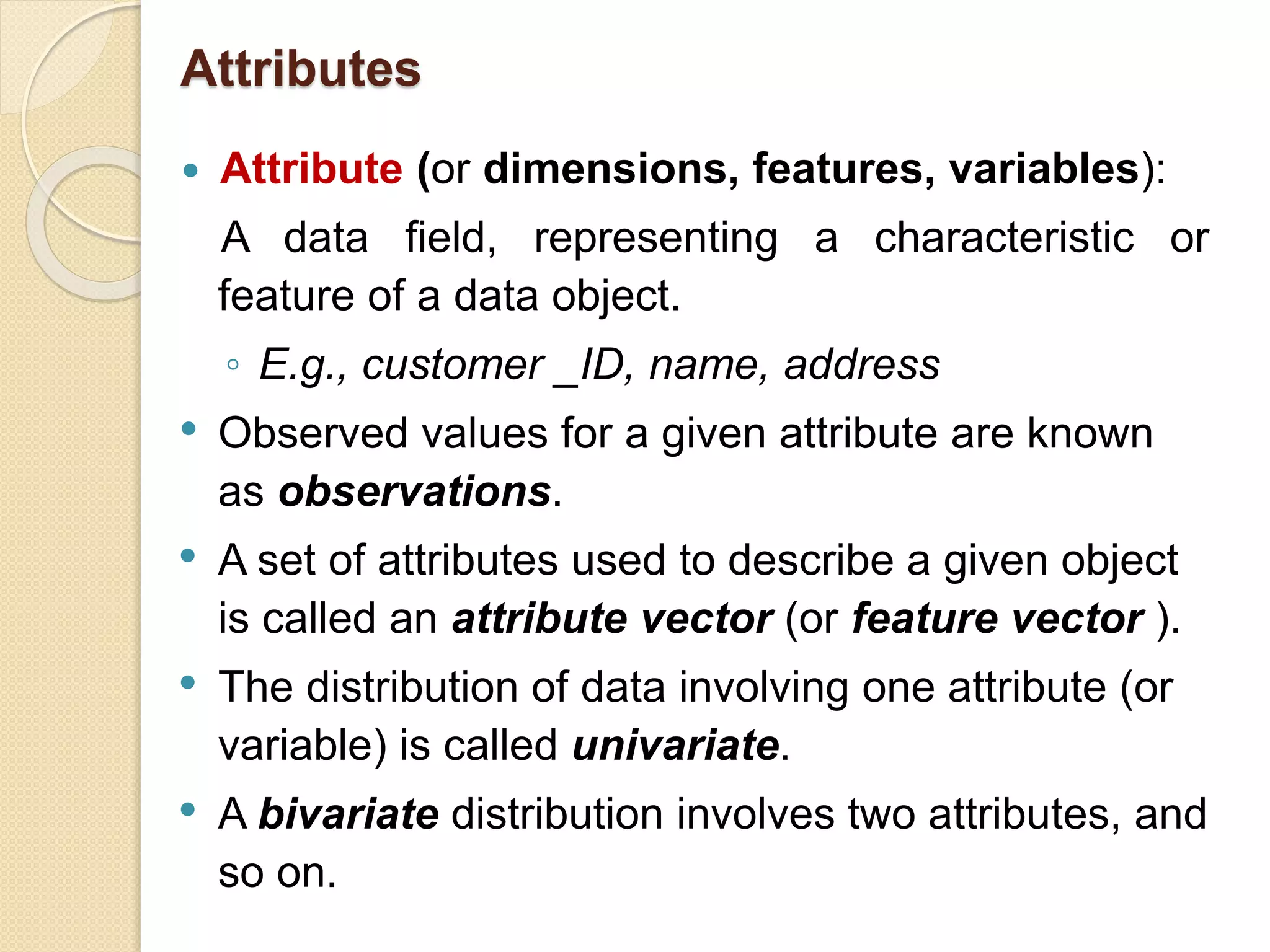 Attributes
 Attribute (or dimensions, features, variables):
A data field, representing a characteristic or
feature of a data object.
◦ E.g., customer _ID, name, address
• Observed values for a given attribute are known
as observations.
• A set of attributes used to describe a given object
is called an attribute vector (or feature vector ).
• The distribution of data involving one attribute (or
variable) is called univariate.
• A bivariate distribution involves two attributes, and
so on.
 