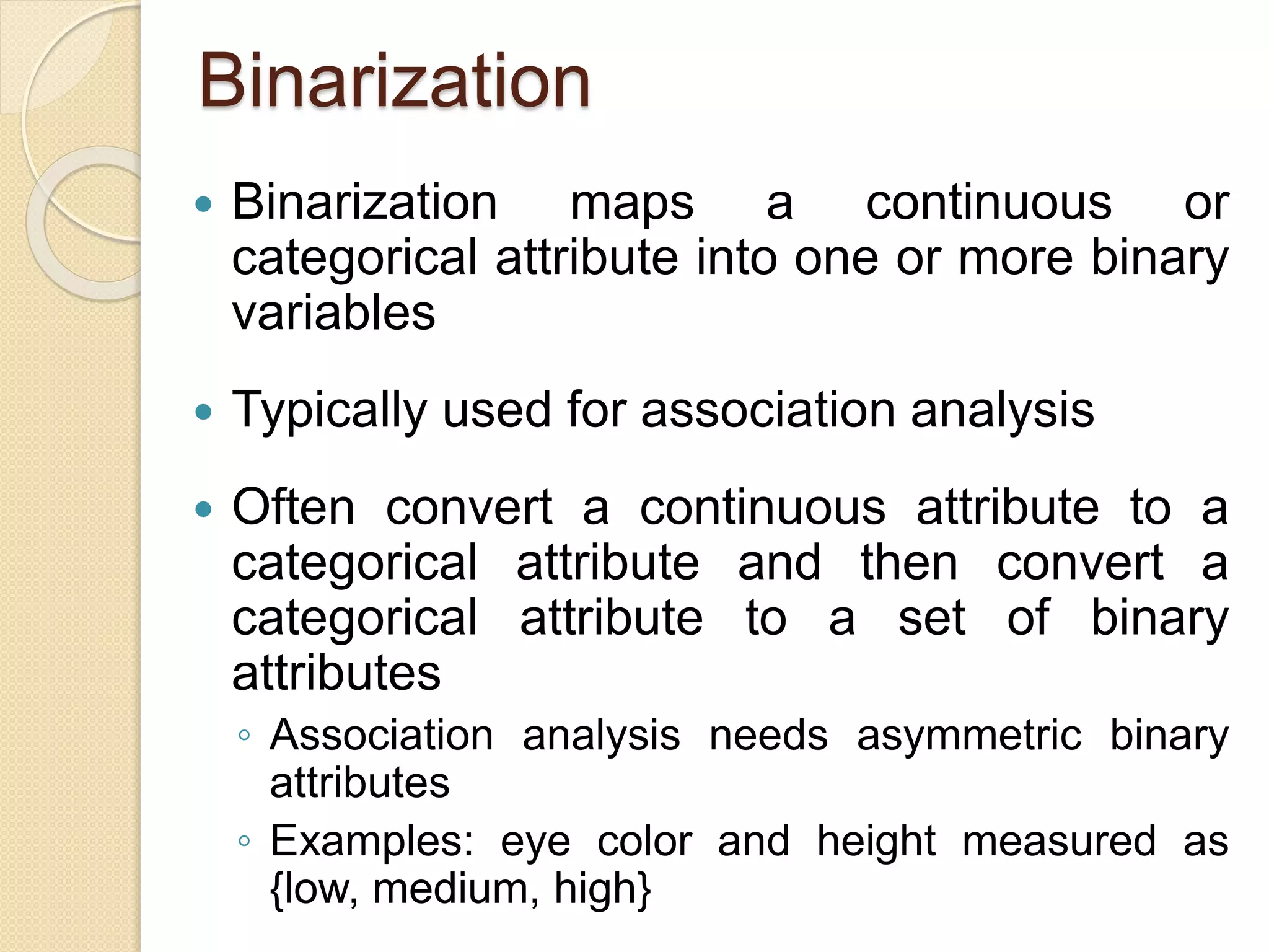 Binarization
 Binarization maps a continuous or
categorical attribute into one or more binary
variables
 Typically used for association analysis
 Often convert a continuous attribute to a
categorical attribute and then convert a
categorical attribute to a set of binary
attributes
◦ Association analysis needs asymmetric binary
attributes
◦ Examples: eye color and height measured as
{low, medium, high}
 