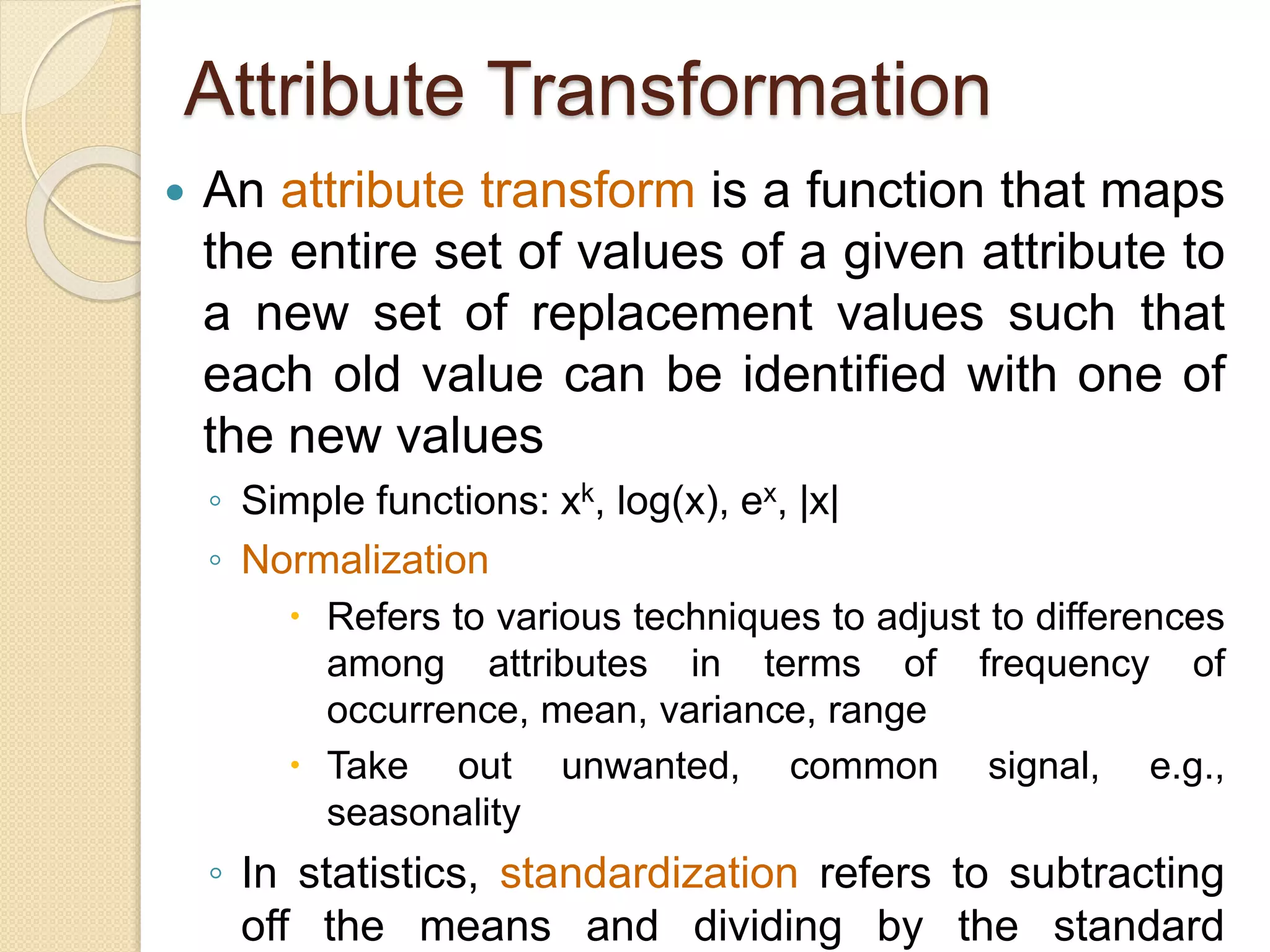 Attribute Transformation
 An attribute transform is a function that maps
the entire set of values of a given attribute to
a new set of replacement values such that
each old value can be identified with one of
the new values
◦ Simple functions: xk, log(x), ex, |x|
◦ Normalization
 Refers to various techniques to adjust to differences
among attributes in terms of frequency of
occurrence, mean, variance, range
 Take out unwanted, common signal, e.g.,
seasonality
◦ In statistics, standardization refers to subtracting
off the means and dividing by the standard
 