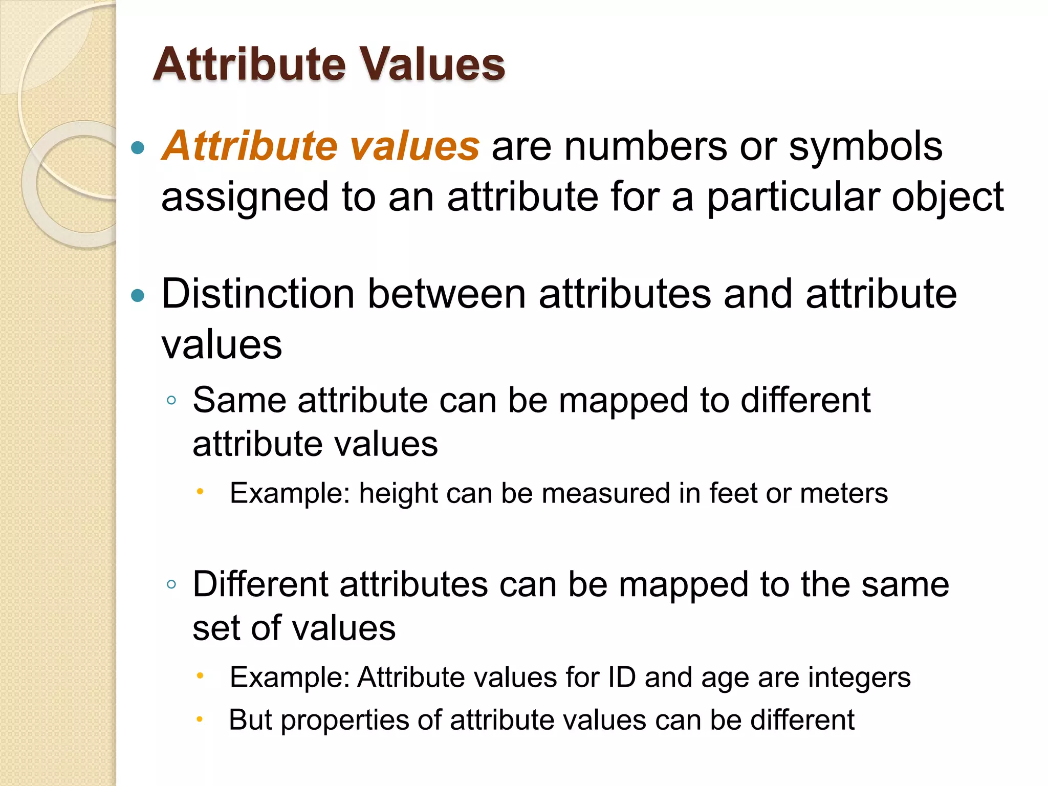 Attribute Values
 Attribute values are numbers or symbols
assigned to an attribute for a particular object
 Distinction between attributes and attribute
values
◦ Same attribute can be mapped to different
attribute values
 Example: height can be measured in feet or meters
◦ Different attributes can be mapped to the same
set of values
 Example: Attribute values for ID and age are integers
 But properties of attribute values can be different
 