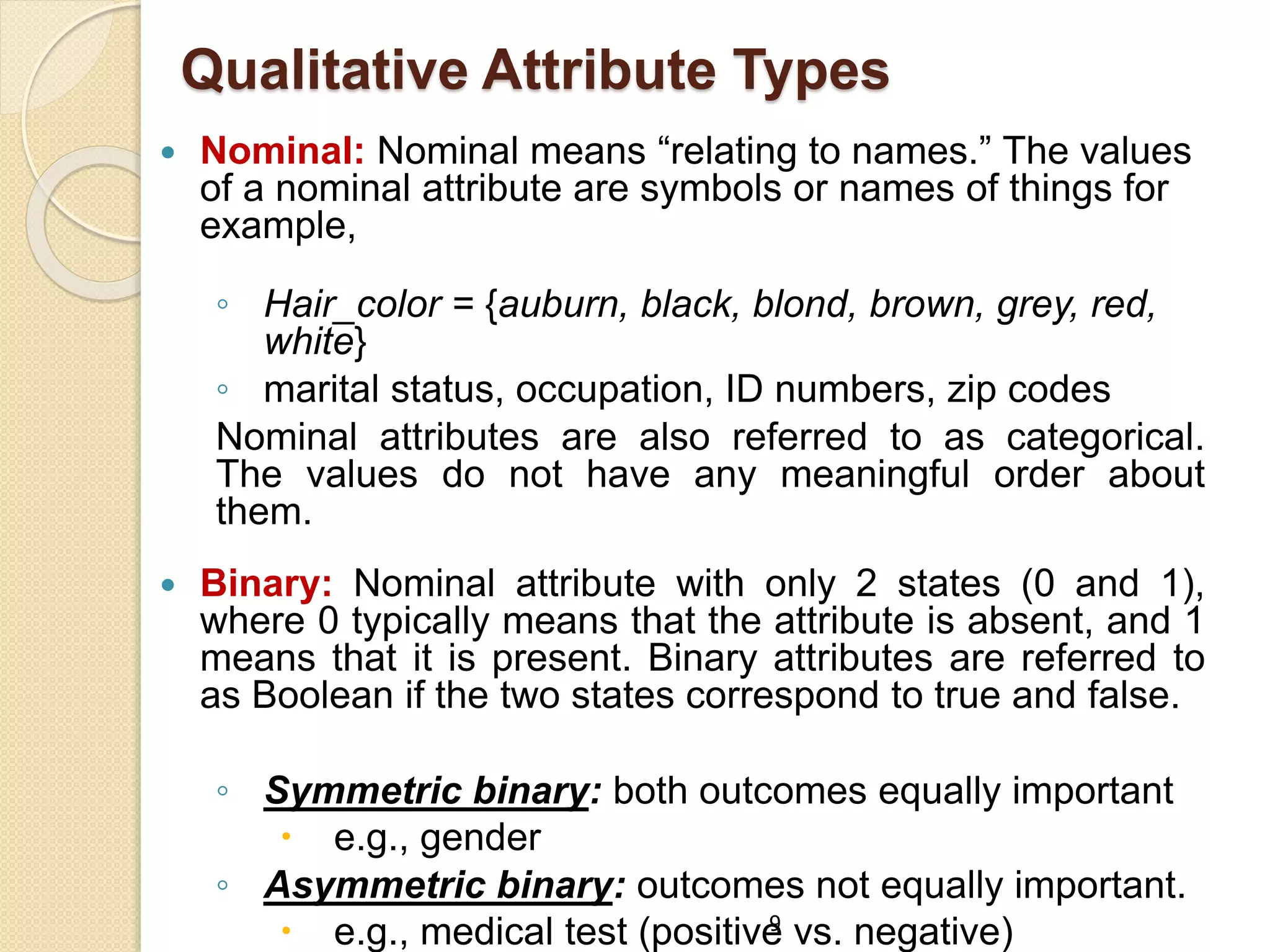 9
Qualitative Attribute Types
 Nominal: Nominal means “relating to names.” The values
of a nominal attribute are symbols or names of things for
example,
◦ Hair_color = {auburn, black, blond, brown, grey, red,
white}
◦ marital status, occupation, ID numbers, zip codes
Nominal attributes are also referred to as categorical.
The values do not have any meaningful order about
them.
 Binary: Nominal attribute with only 2 states (0 and 1),
where 0 typically means that the attribute is absent, and 1
means that it is present. Binary attributes are referred to
as Boolean if the two states correspond to true and false.
◦ Symmetric binary: both outcomes equally important
 e.g., gender
◦ Asymmetric binary: outcomes not equally important.
 e.g., medical test (positive vs. negative)
 