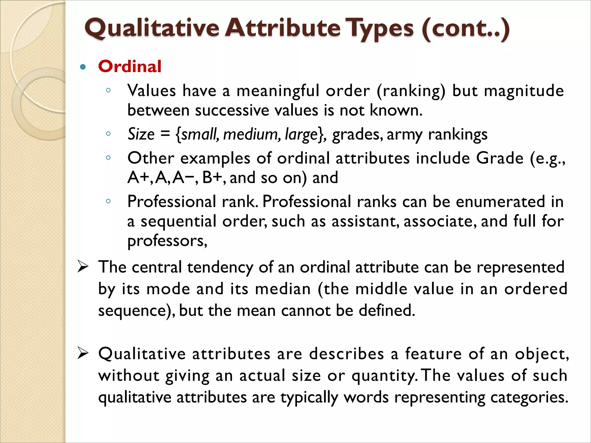  Ordinal
◦ Values have a meaningful order (ranking) but magnitude
between successive values is not known.
◦ Size = {small, medium, large}, grades, army rankings
◦ Other examples of ordinal attributes include Grade (e.g.,
A+,A,A−, B+, and so on) and
◦ Professional rank. Professional ranks can be enumerated in
a sequential order, such as assistant, associate, and full for
professors,
 The central tendency of an ordinal attribute can be represented
by its mode and its median (the middle value in an ordered
sequence), but the mean cannot be defined.
 Qualitative attributes are describes a feature of an object,
without giving an actual size or quantity.The values of such
qualitative attributes are typically words representing categories.
 