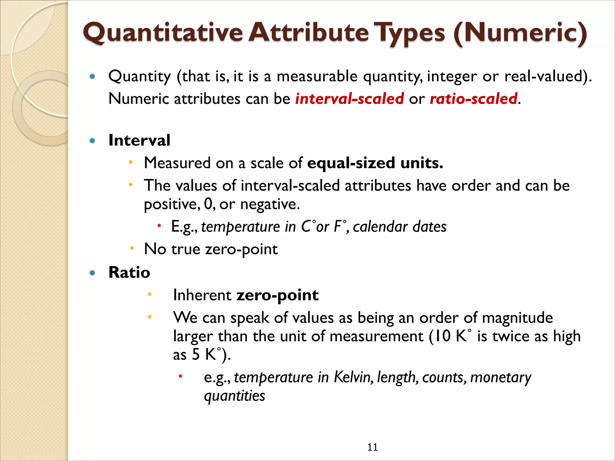 11
 Quantity (that is, it is a measurable quantity, integer or real-valued).
Numeric attributes can be interval-scaled or ratio-scaled.
 Interval
 Measured on a scale of equal-sized units.
 The values of interval-scaled attributes have order and can be
positive, 0, or negative.
 E.g., temperature in C˚or F˚, calendar dates
 No true zero-point
 Ratio
 Inherent zero-point
 We can speak of values as being an order of magnitude
larger than the unit of measurement (10 K˚ is twice as high
as 5 K˚).
 e.g., temperature in Kelvin, length, counts, monetary
quantities
 