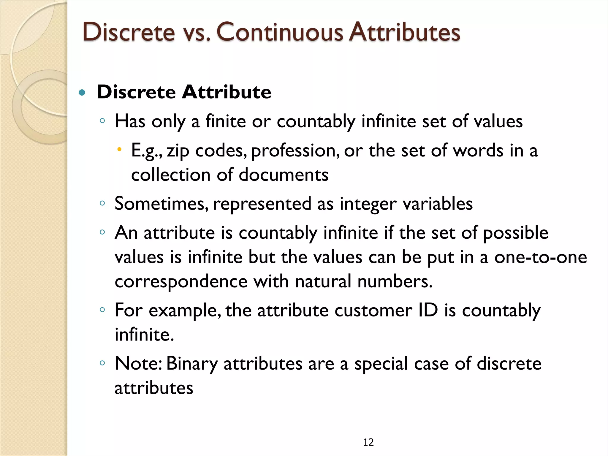 12
 Discrete Attribute
◦ Has only a finite or countably infinite set of values
 E.g., zip codes, profession, or the set of words in a
collection of documents
◦ Sometimes, represented as integer variables
◦ An attribute is countably infinite if the set of possible
values is infinite but the values can be put in a one-to-one
correspondence with natural numbers.
◦ For example, the attribute customer ID is countably
infinite.
◦ Note: Binary attributes are a special case of discrete
attributes
 