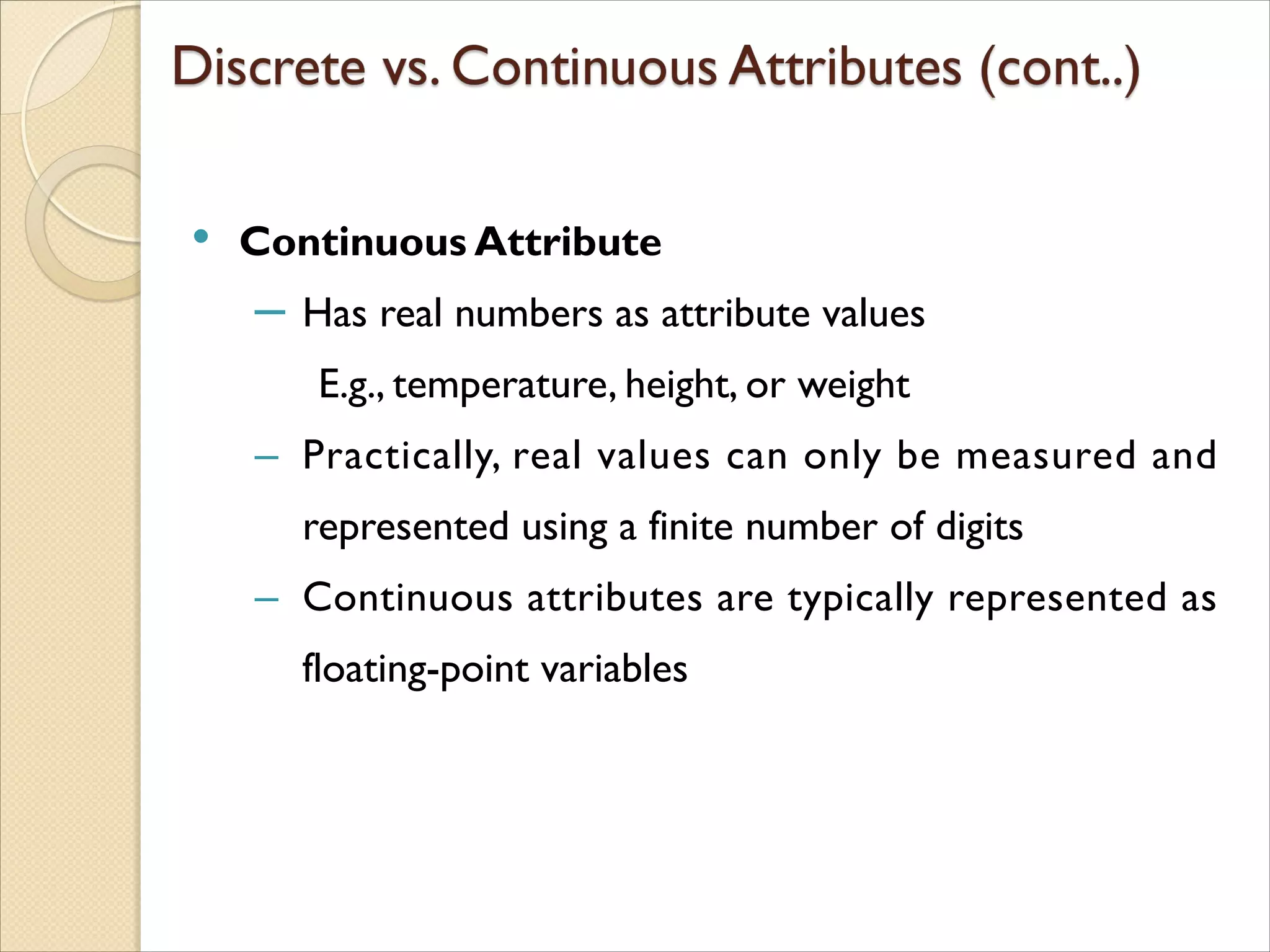 • Continuous Attribute
‒ Has real numbers as attribute values
E.g., temperature, height, or weight
‒ Practically, real values can only be measured and
represented using a finite number of digits
‒ Continuous attributes are typically represented as
floating-point variables
 