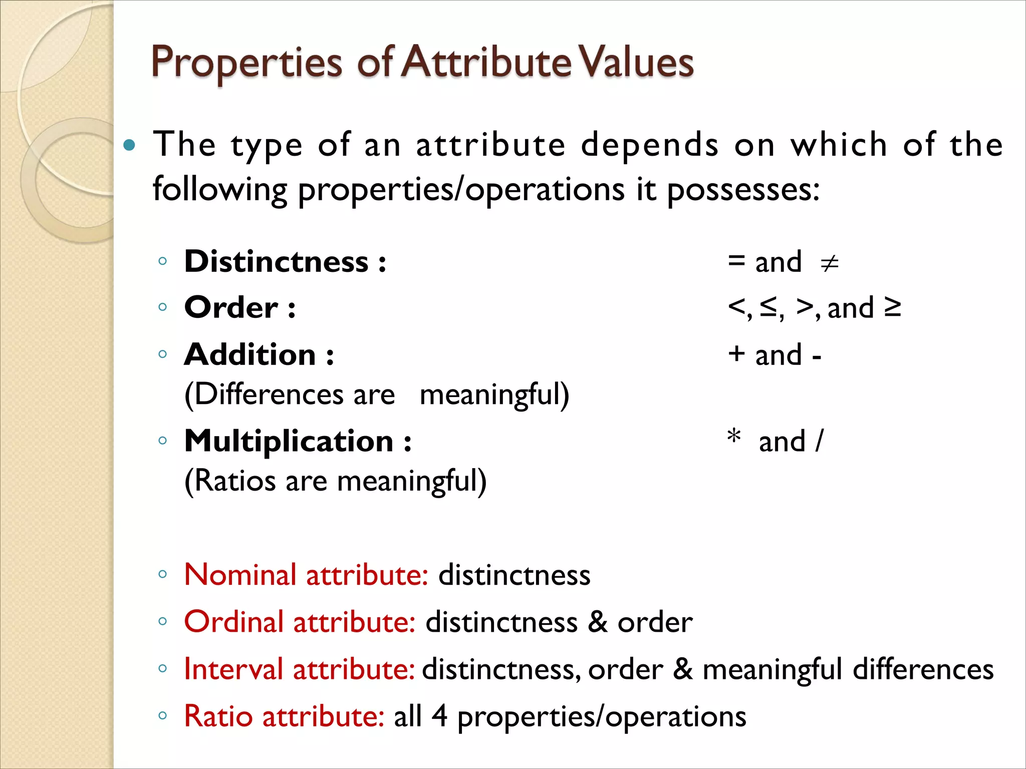  The type of an attribute depends on which of the
following properties/operations it possesses:
◦ Distinctness : = and 
◦ Order : <, ≤, >, and ≥
◦ Addition : + and -
(Differences are meaningful)
◦ Multiplication : * and /
(Ratios are meaningful)
◦ Nominal attribute: distinctness
◦ Ordinal attribute: distinctness & order
◦ Interval attribute: distinctness, order & meaningful differences
◦ Ratio attribute: all 4 properties/operations
 