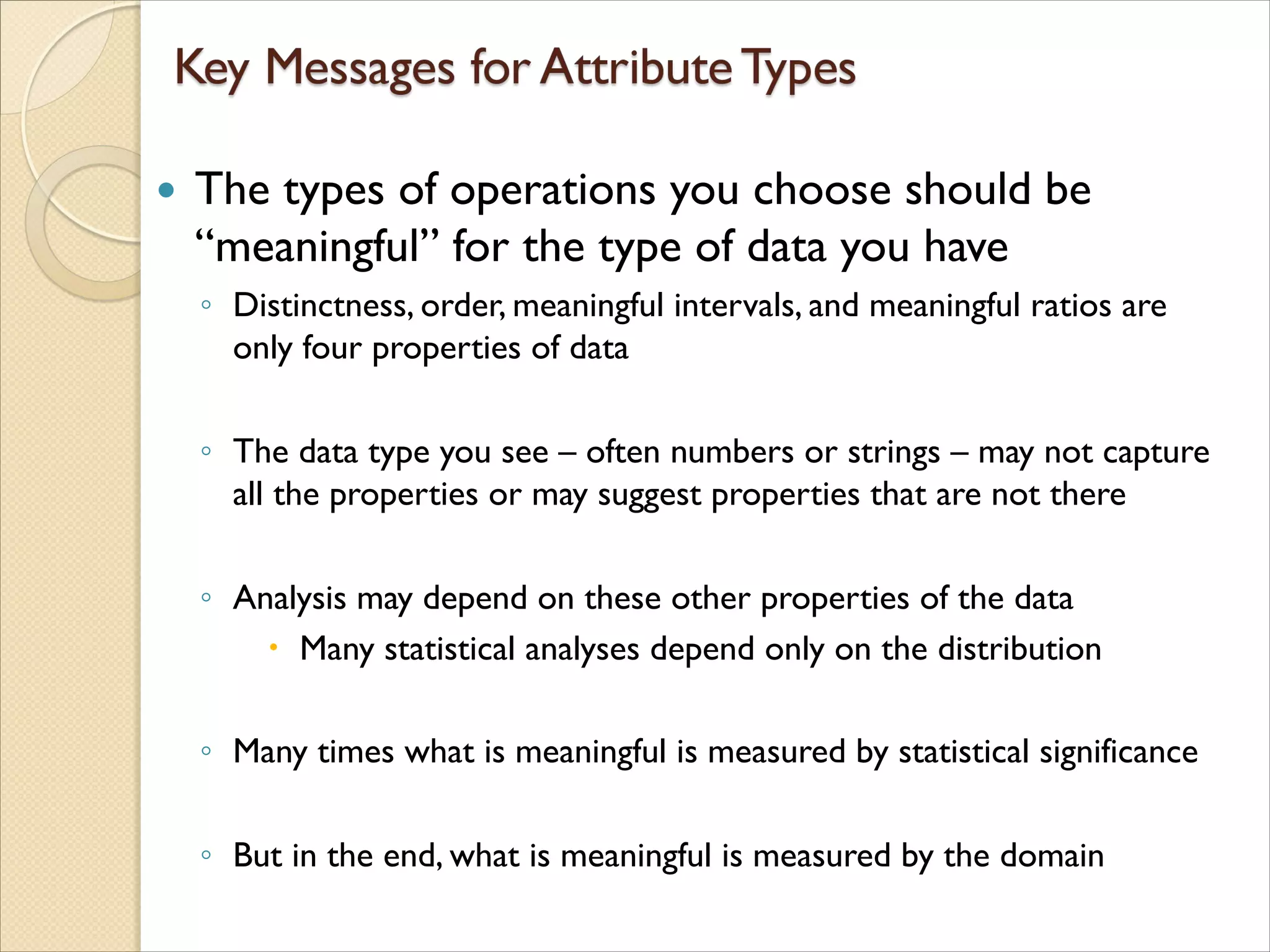  The types of operations you choose should be
“meaningful” for the type of data you have
◦ Distinctness, order, meaningful intervals, and meaningful ratios are
only four properties of data
◦ The data type you see – often numbers or strings – may not capture
all the properties or may suggest properties that are not there
◦ Analysis may depend on these other properties of the data
 Many statistical analyses depend only on the distribution
◦ Many times what is meaningful is measured by statistical significance
◦ But in the end, what is meaningful is measured by the domain
 