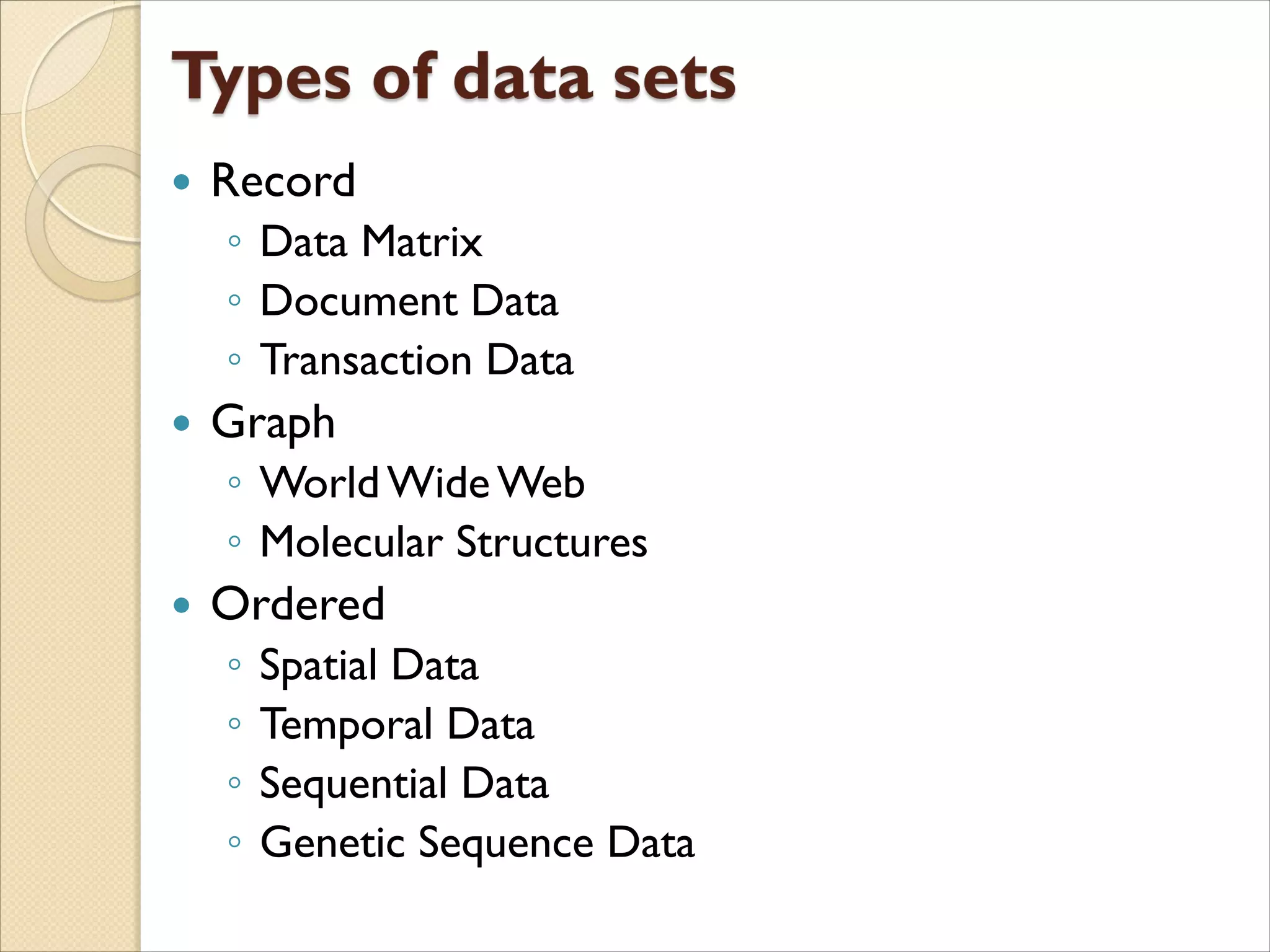  Record
◦ Data Matrix
◦ Document Data
◦ Transaction Data
 Graph
◦ World Wide Web
◦ Molecular Structures
 Ordered
◦ Spatial Data
◦ Temporal Data
◦ Sequential Data
◦ Genetic Sequence Data
 