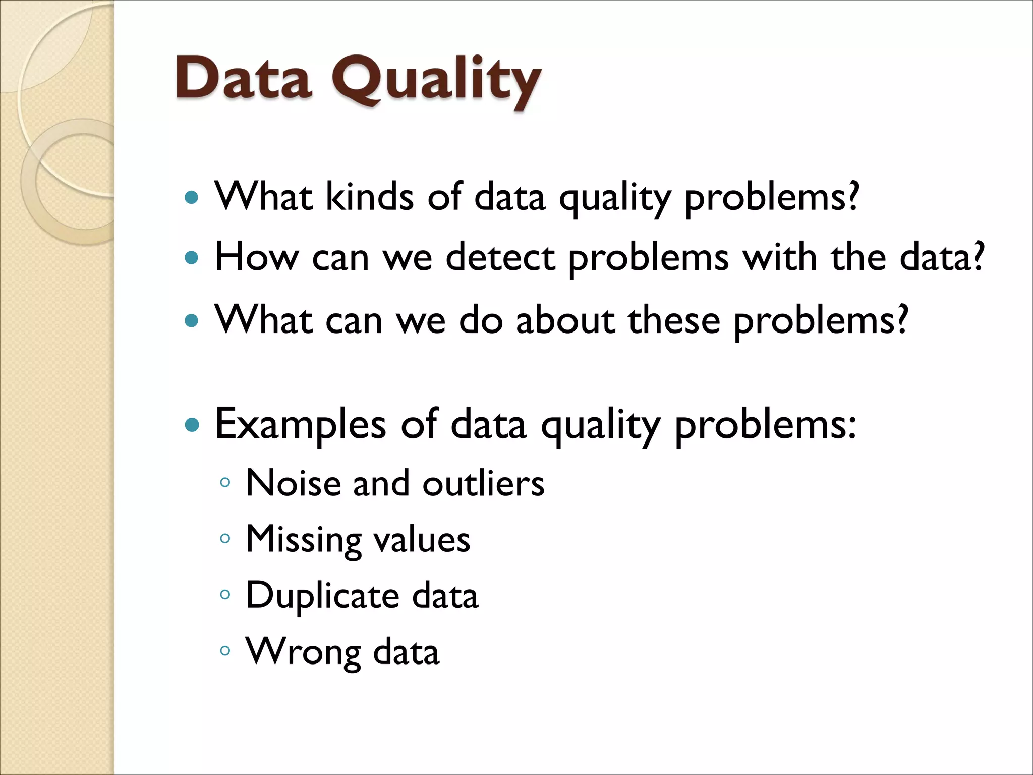  What kinds of data quality problems?
 How can we detect problems with the data?
 What can we do about these problems?
 Examples of data quality problems:
◦ Noise and outliers
◦ Missing values
◦ Duplicate data
◦ Wrong data
 
