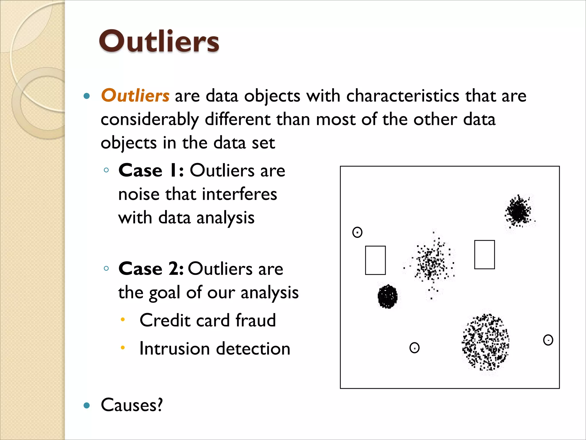  Outliers are data objects with characteristics that are
considerably different than most of the other data
objects in the data set
◦ Case 1: Outliers are
noise that interferes
with data analysis
◦ Case 2: Outliers are
the goal of our analysis
 Credit card fraud
 Intrusion detection
 Causes?
 