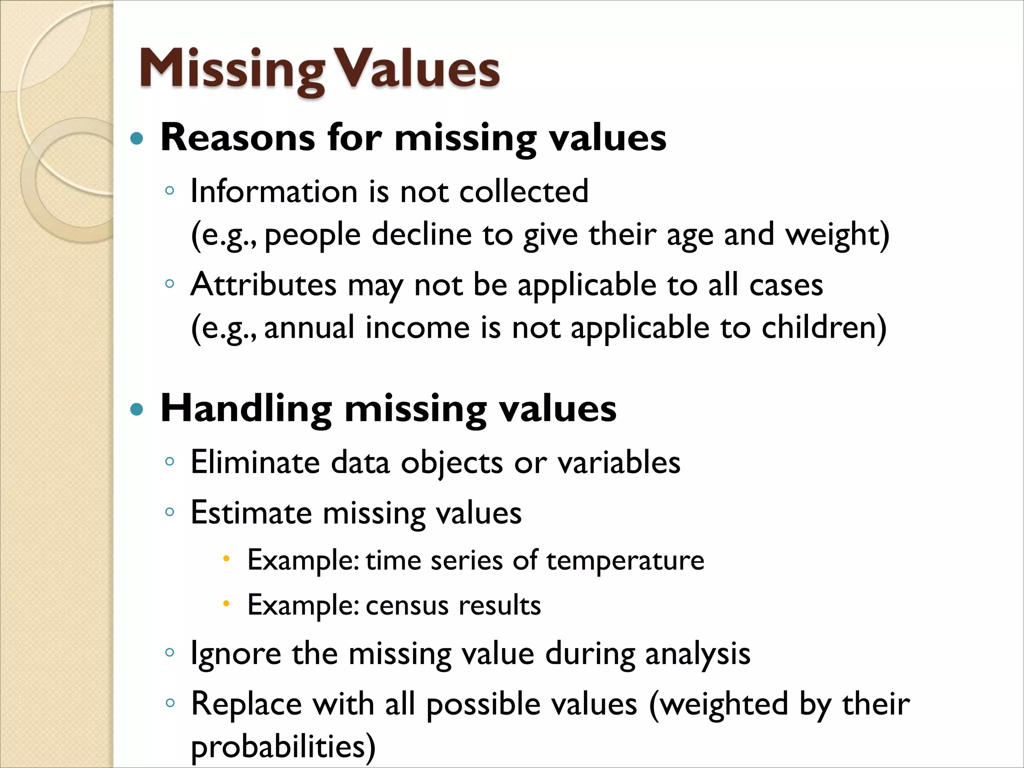  Reasons for missing values
◦ Information is not collected
(e.g., people decline to give their age and weight)
◦ Attributes may not be applicable to all cases
(e.g., annual income is not applicable to children)
 Handling missing values
◦ Eliminate data objects or variables
◦ Estimate missing values
 Example: time series of temperature
 Example: census results
◦ Ignore the missing value during analysis
◦ Replace with all possible values (weighted by their
probabilities)
 