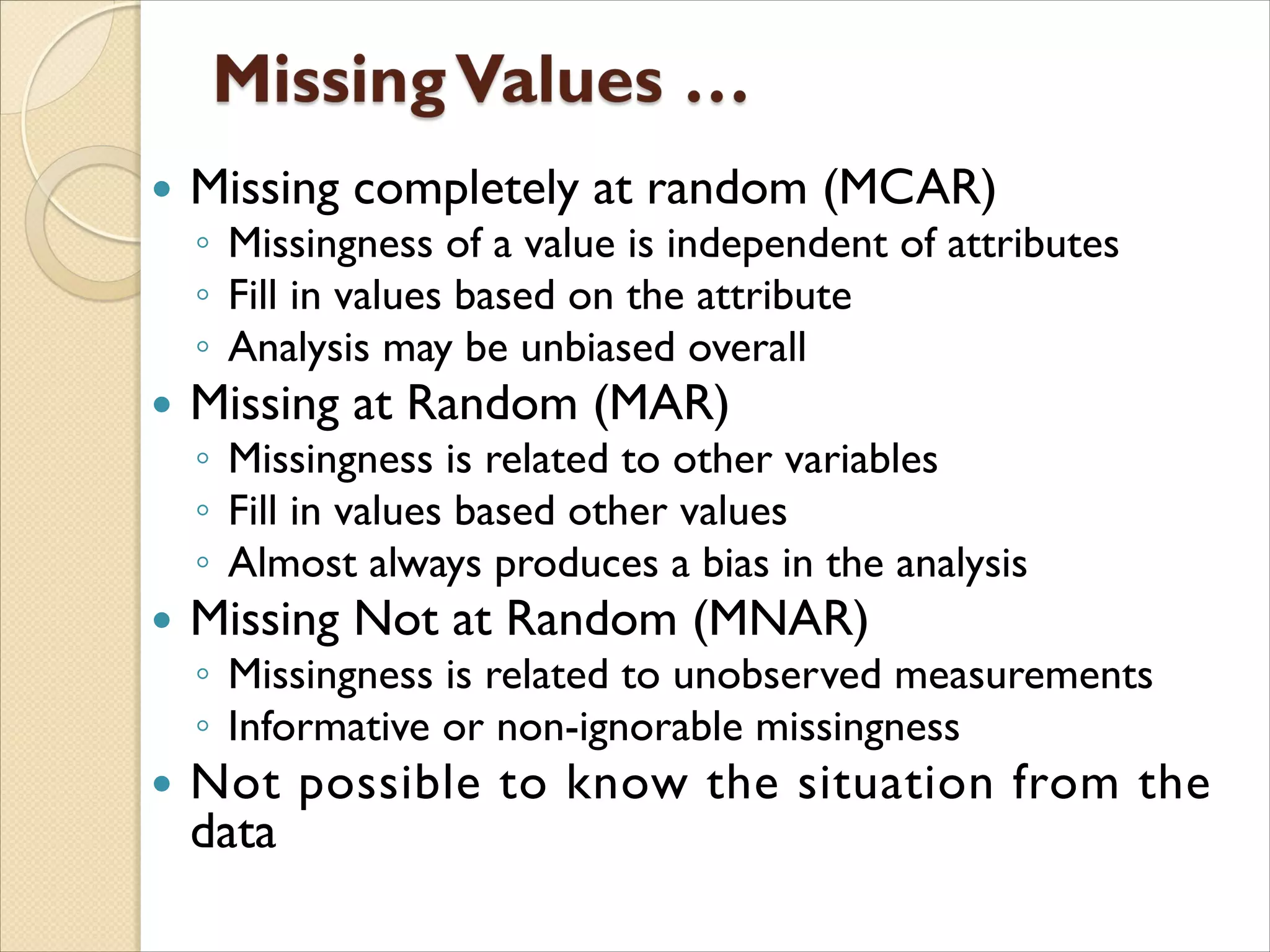  Missing completely at random (MCAR)
◦ Missingness of a value is independent of attributes
◦ Fill in values based on the attribute
◦ Analysis may be unbiased overall
 Missing at Random (MAR)
◦ Missingness is related to other variables
◦ Fill in values based other values
◦ Almost always produces a bias in the analysis
 Missing Not at Random (MNAR)
◦ Missingness is related to unobserved measurements
◦ Informative or non-ignorable missingness
 Not possible to know the situation from the
data
 