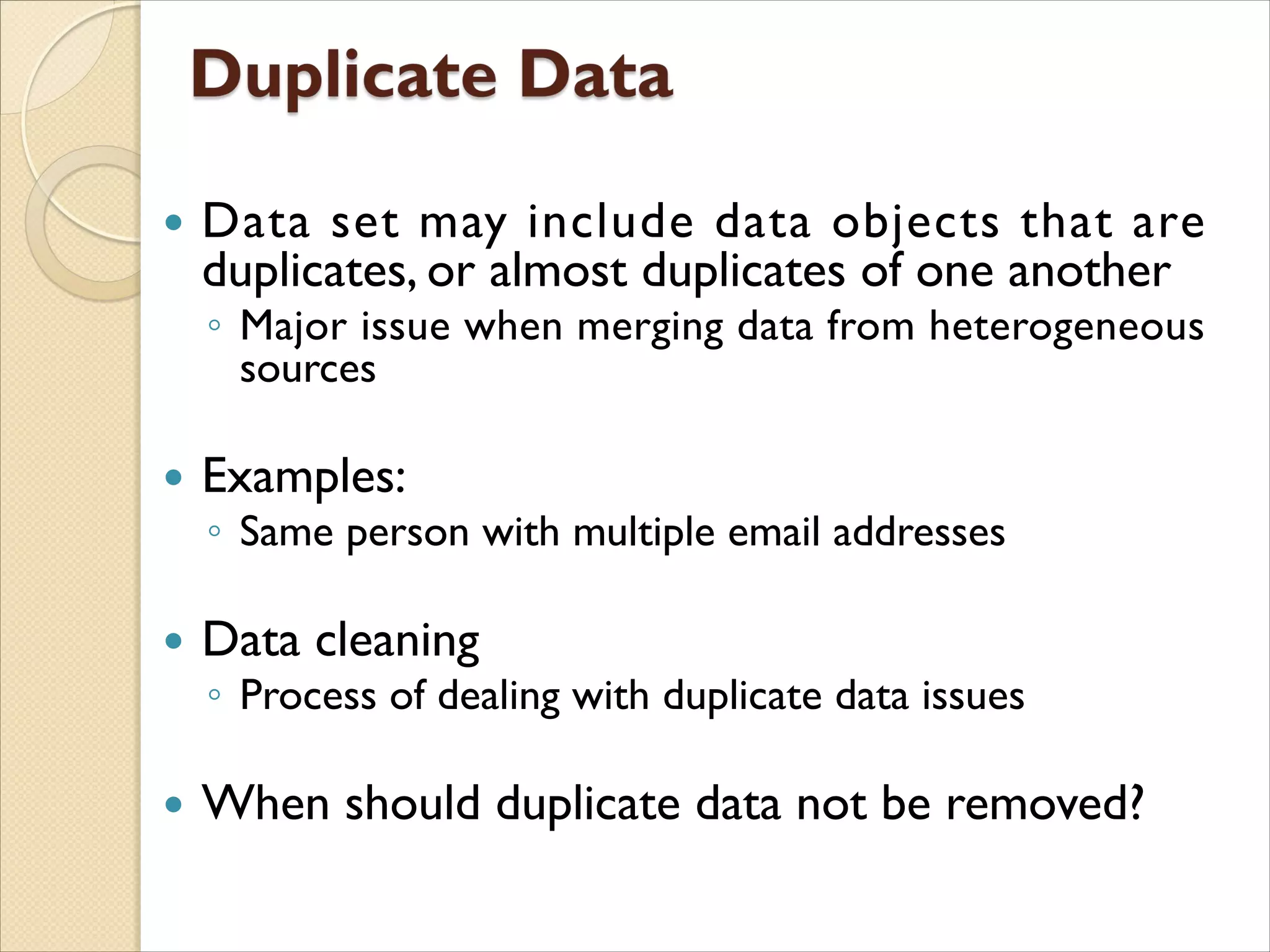  Data set may include data objects that are
duplicates, or almost duplicates of one another
◦ Major issue when merging data from heterogeneous
sources
 Examples:
◦ Same person with multiple email addresses
 Data cleaning
◦ Process of dealing with duplicate data issues
 When should duplicate data not be removed?
 