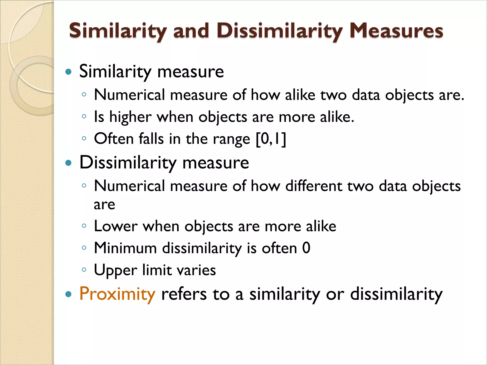  Similarity measure
◦ Numerical measure of how alike two data objects are.
◦ Is higher when objects are more alike.
◦ Often falls in the range [0,1]
 Dissimilarity measure
◦ Numerical measure of how different two data objects
are
◦ Lower when objects are more alike
◦ Minimum dissimilarity is often 0
◦ Upper limit varies
 Proximity refers to a similarity or dissimilarity
 