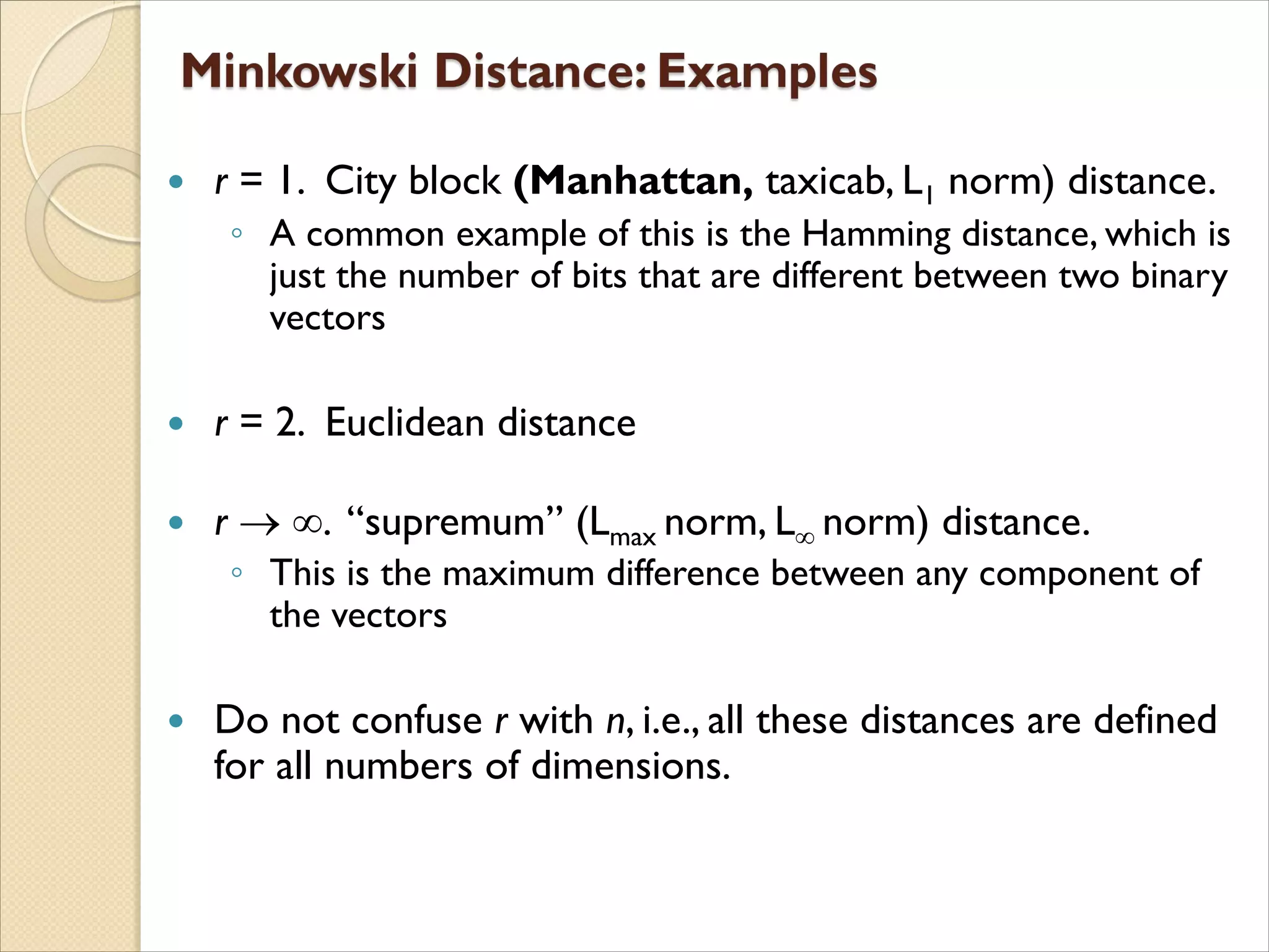  r = 1. City block (Manhattan, taxicab, L1 norm) distance.
◦ A common example of this is the Hamming distance, which is
just the number of bits that are different between two binary
vectors
 r = 2. Euclidean distance
 r  . “supremum” (Lmax norm, L norm) distance.
◦ This is the maximum difference between any component of
the vectors
 Do not confuse r with n, i.e., all these distances are defined
for all numbers of dimensions.
 