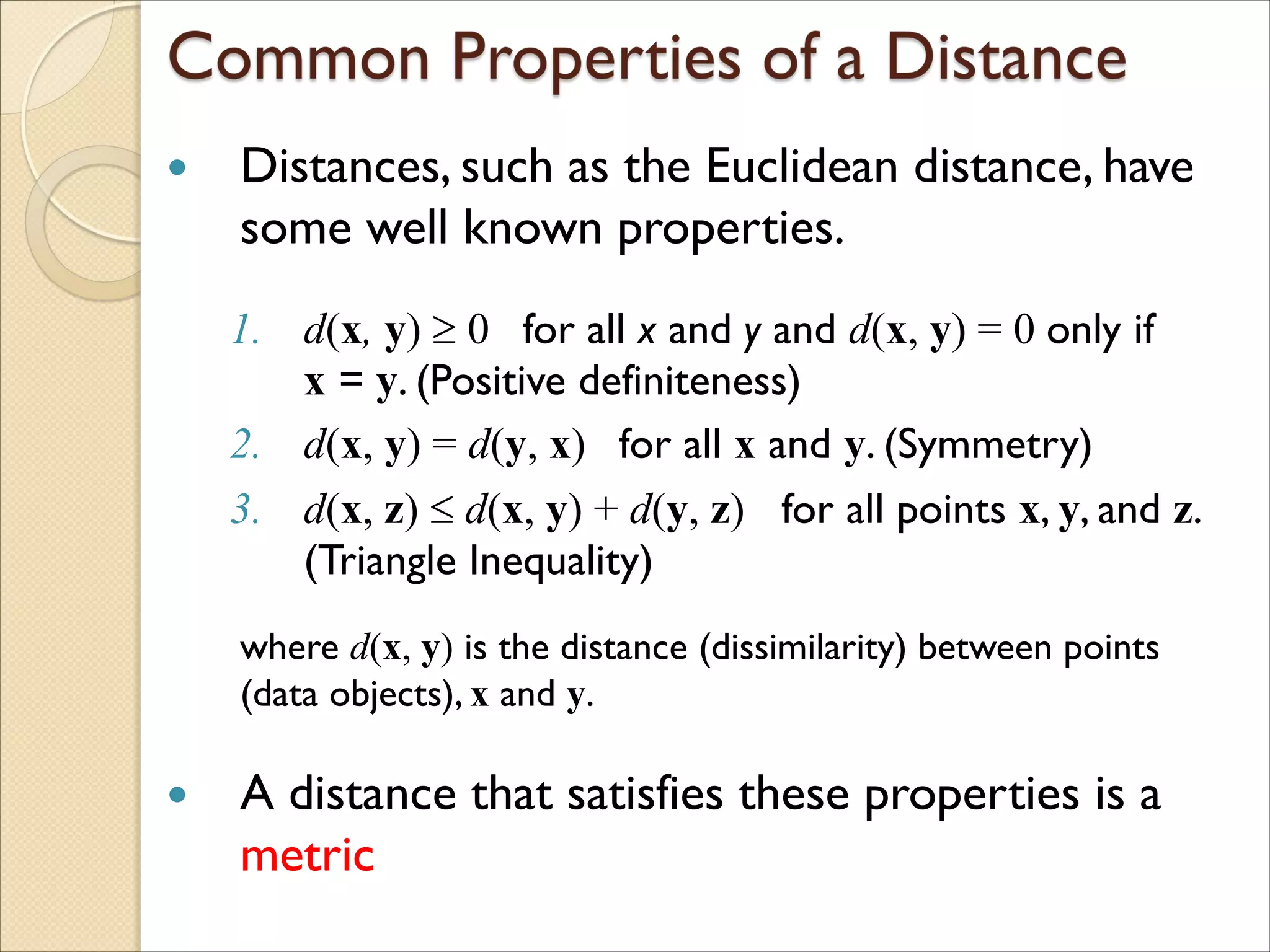  Distances, such as the Euclidean distance, have
some well known properties.
1. d(x, y)  0 for all x and y and d(x, y) = 0 only if
x = y. (Positive definiteness)
2. d(x, y) = d(y, x) for all x and y. (Symmetry)
3. d(x, z)  d(x, y) + d(y, z) for all points x, y, and z.
(Triangle Inequality)
where d(x, y) is the distance (dissimilarity) between points
(data objects), x and y.
 A distance that satisfies these properties is a
metric
 