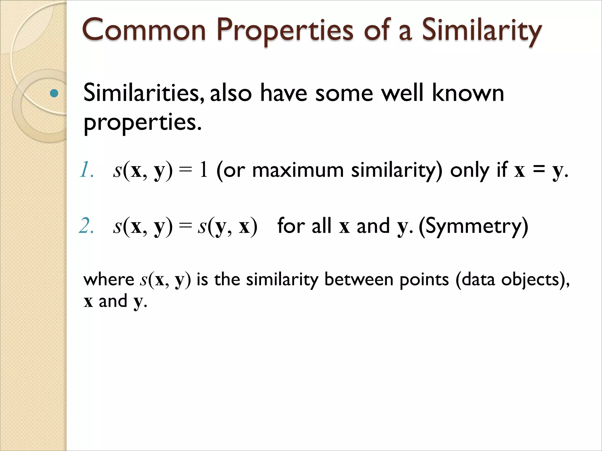  Similarities, also have some well known
properties.
1. s(x, y) = 1 (or maximum similarity) only if x = y.
2. s(x, y) = s(y, x) for all x and y. (Symmetry)
where s(x, y) is the similarity between points (data objects),
x and y.
 