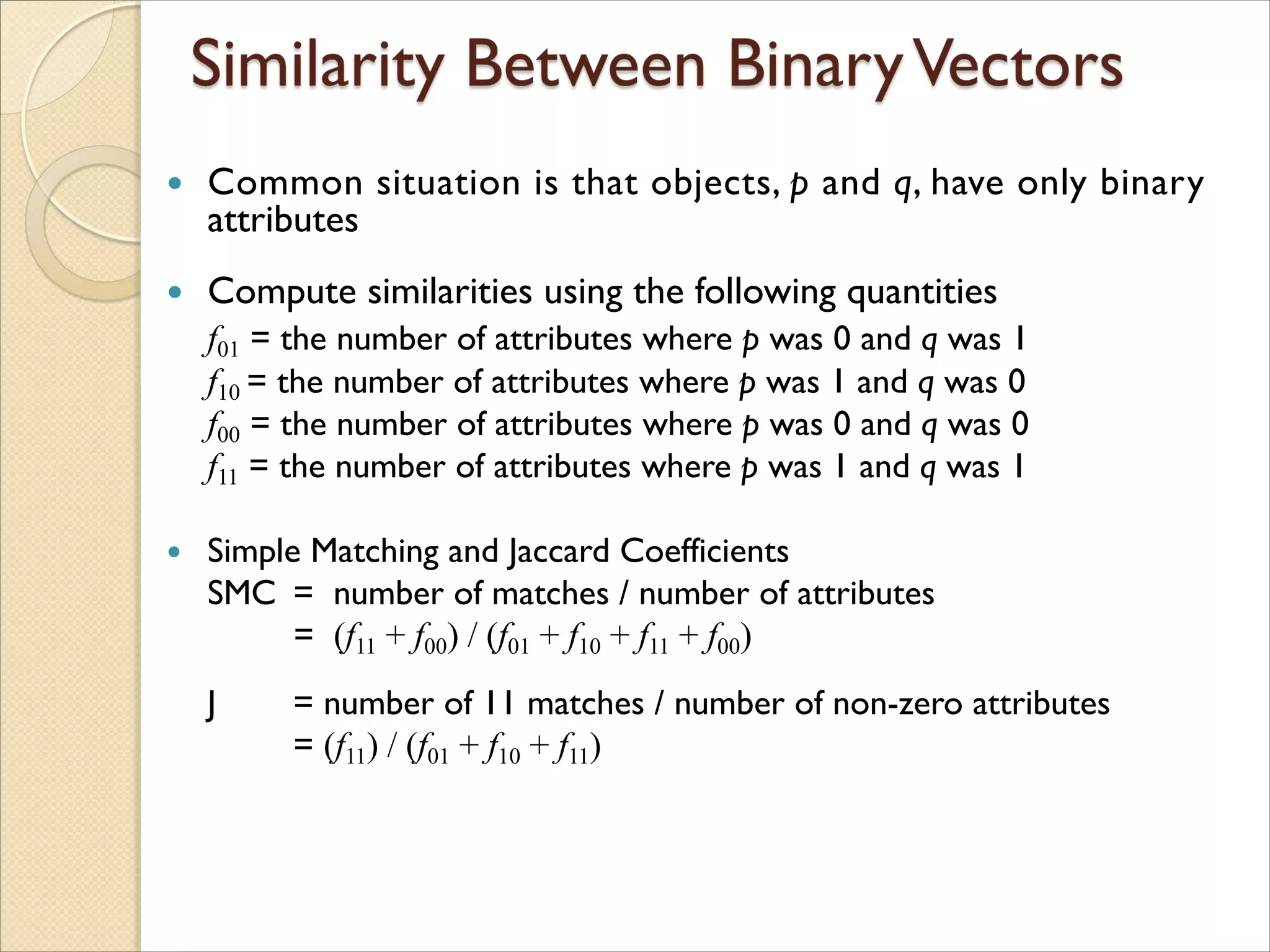  Common situation is that objects, p and q, have only binary
attributes
 Compute similarities using the following quantities
f01 = the number of attributes where p was 0 and q was 1
f10 = the number of attributes where p was 1 and q was 0
f00 = the number of attributes where p was 0 and q was 0
f11 = the number of attributes where p was 1 and q was 1
 Simple Matching and Jaccard Coefficients
SMC = number of matches / number of attributes
= (f11 + f00) / (f01 + f10 + f11 + f00)
J = number of 11 matches / number of non-zero attributes
= (f11) / (f01 + f10 + f11)
 
