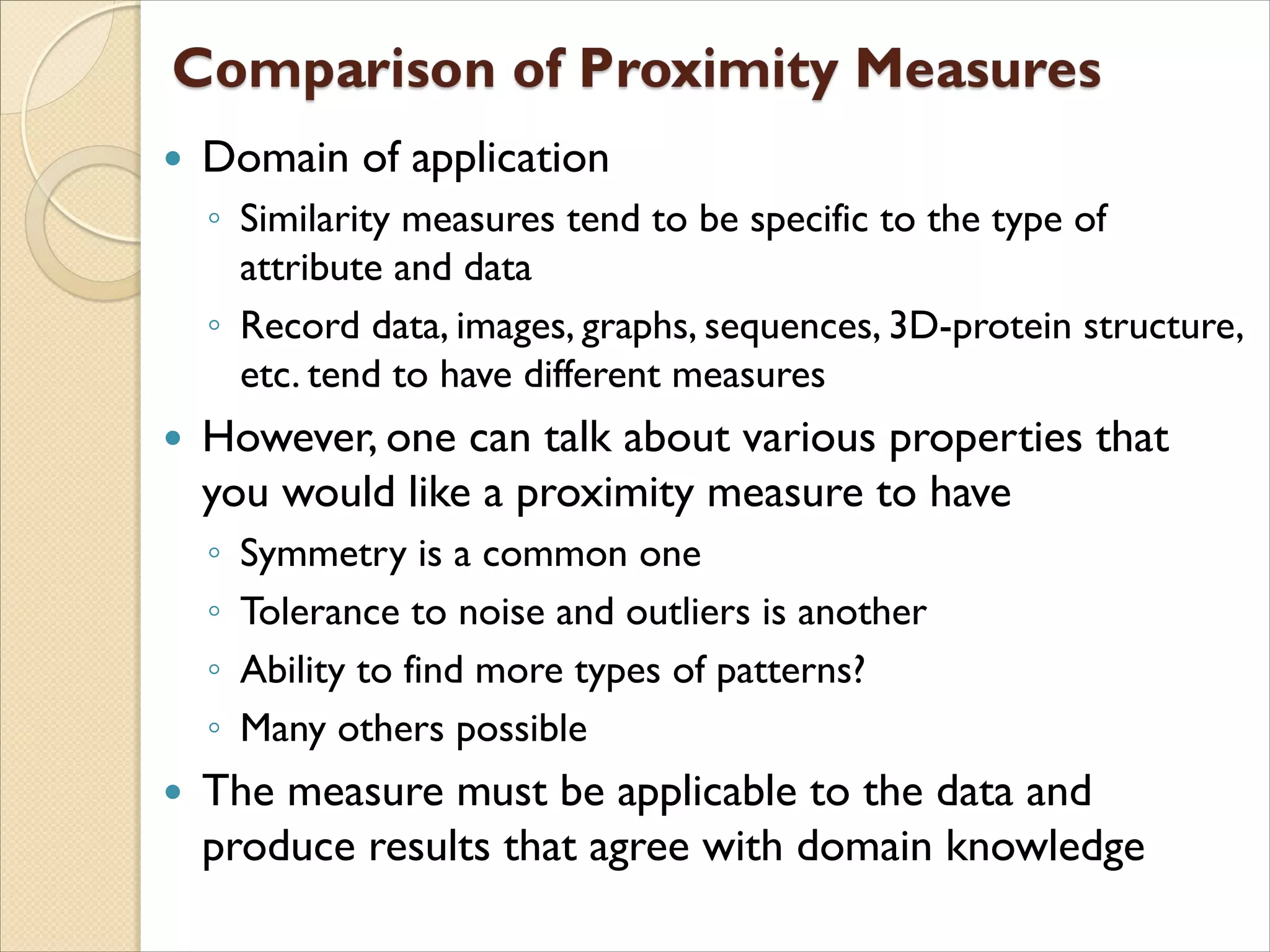 Domain of application
◦ Similarity measures tend to be specific to the type of
attribute and data
◦ Record data, images, graphs, sequences, 3D-protein structure,
etc. tend to have different measures
 However, one can talk about various properties that
you would like a proximity measure to have
◦ Symmetry is a common one
◦ Tolerance to noise and outliers is another
◦ Ability to find more types of patterns?
◦ Many others possible
 The measure must be applicable to the data and
produce results that agree with domain knowledge
 