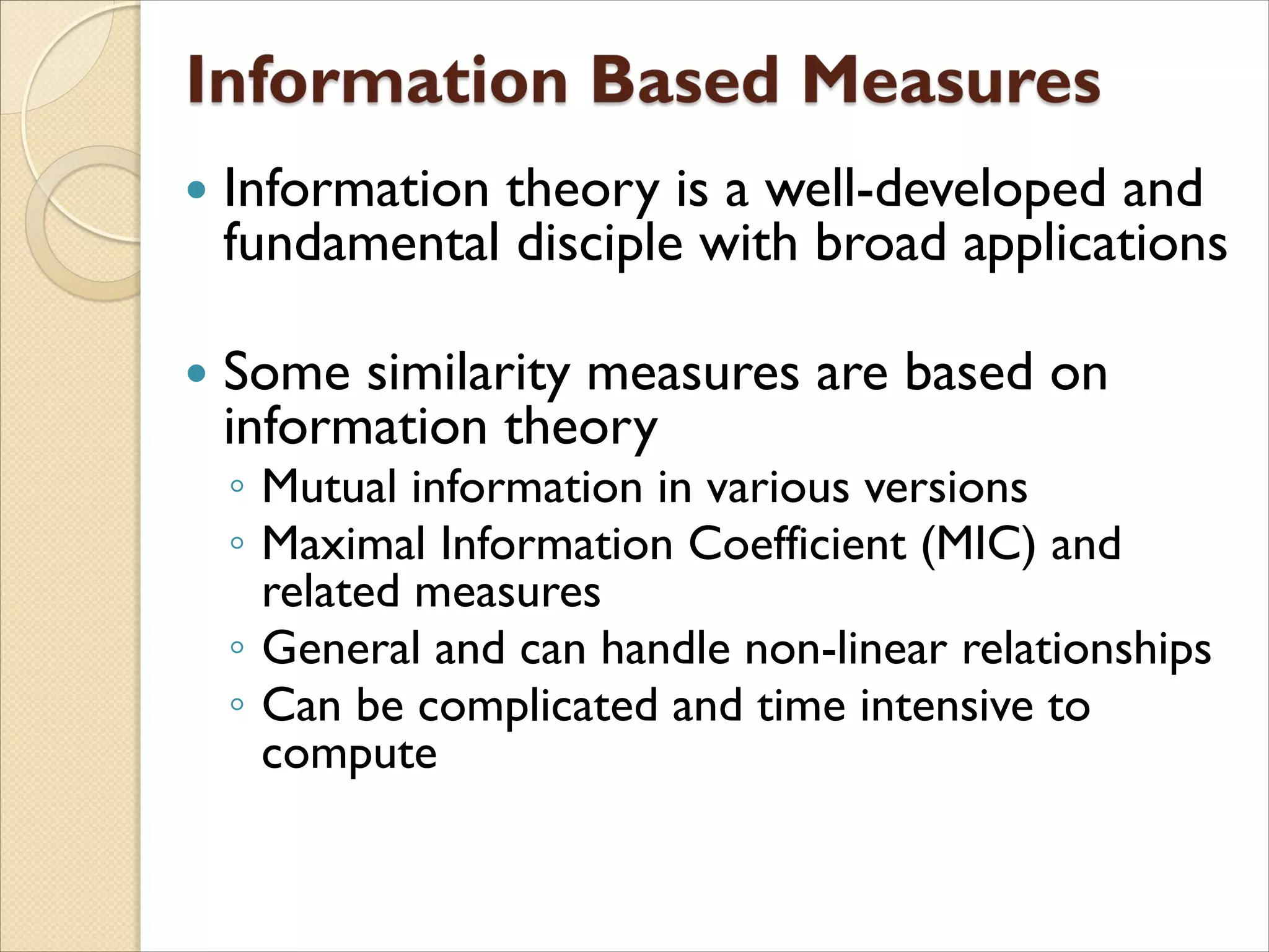  Information theory is a well-developed and
fundamental disciple with broad applications
 Some similarity measures are based on
information theory
◦ Mutual information in various versions
◦ Maximal Information Coefficient (MIC) and
related measures
◦ General and can handle non-linear relationships
◦ Can be complicated and time intensive to
compute
 