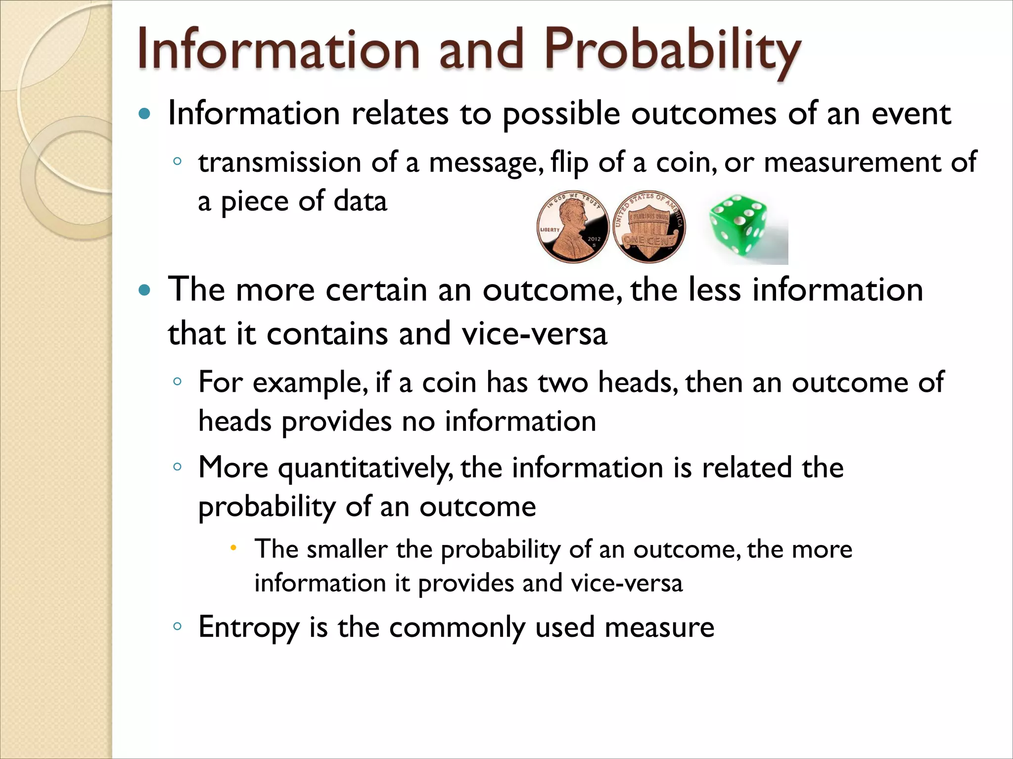  Information relates to possible outcomes of an event
◦ transmission of a message, flip of a coin, or measurement of
a piece of data
 The more certain an outcome, the less information
that it contains and vice-versa
◦ For example, if a coin has two heads, then an outcome of
heads provides no information
◦ More quantitatively, the information is related the
probability of an outcome
 The smaller the probability of an outcome, the more
information it provides and vice-versa
◦ Entropy is the commonly used measure
 