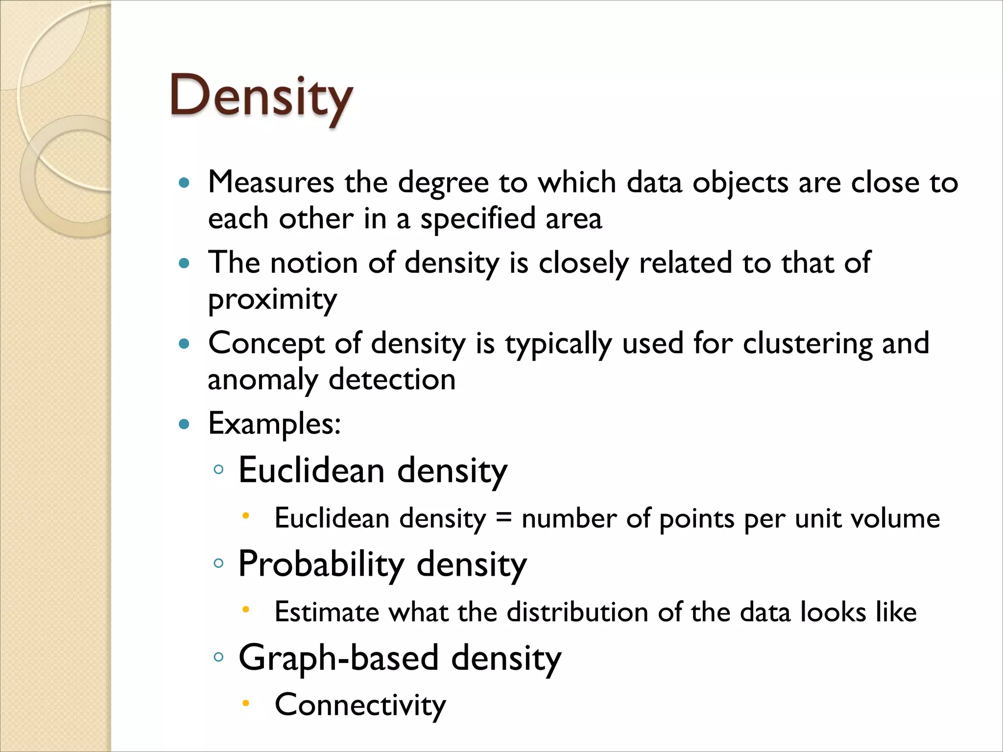  Measures the degree to which data objects are close to
each other in a specified area
 The notion of density is closely related to that of
proximity
 Concept of density is typically used for clustering and
anomaly detection
 Examples:
◦ Euclidean density
 Euclidean density = number of points per unit volume
◦ Probability density
 Estimate what the distribution of the data looks like
◦ Graph-based density
 Connectivity
 