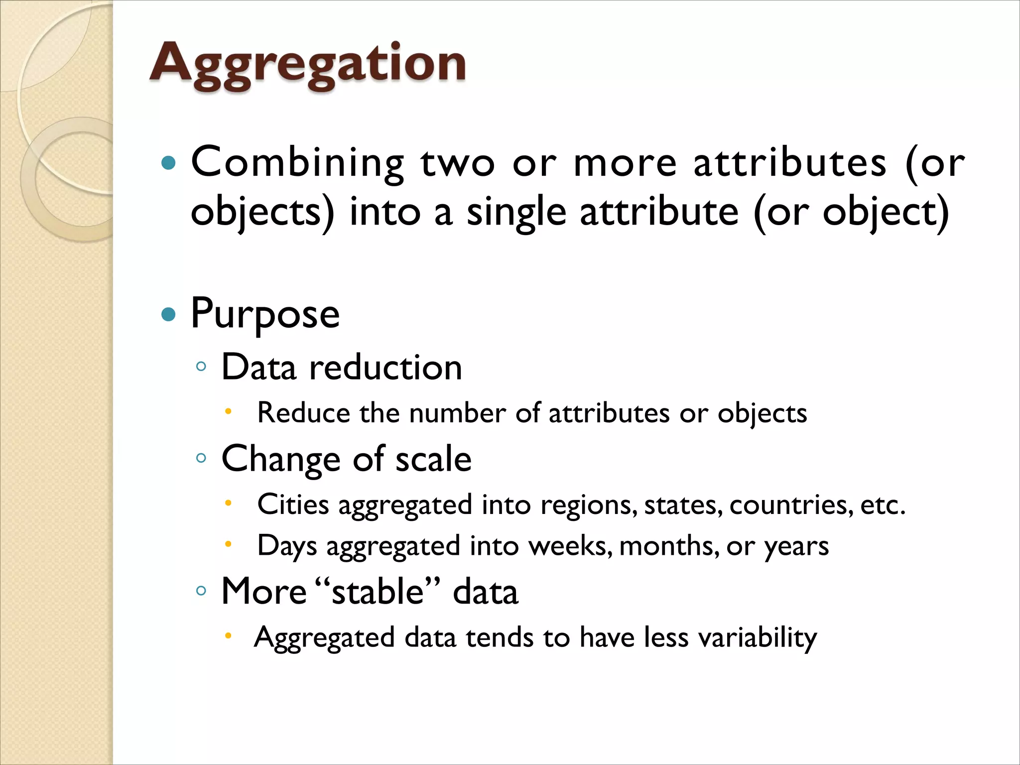  Combining two or more attributes (or
objects) into a single attribute (or object)
 Purpose
◦ Data reduction
 Reduce the number of attributes or objects
◦ Change of scale
 Cities aggregated into regions, states, countries, etc.
 Days aggregated into weeks, months, or years
◦ More “stable” data
 Aggregated data tends to have less variability
 