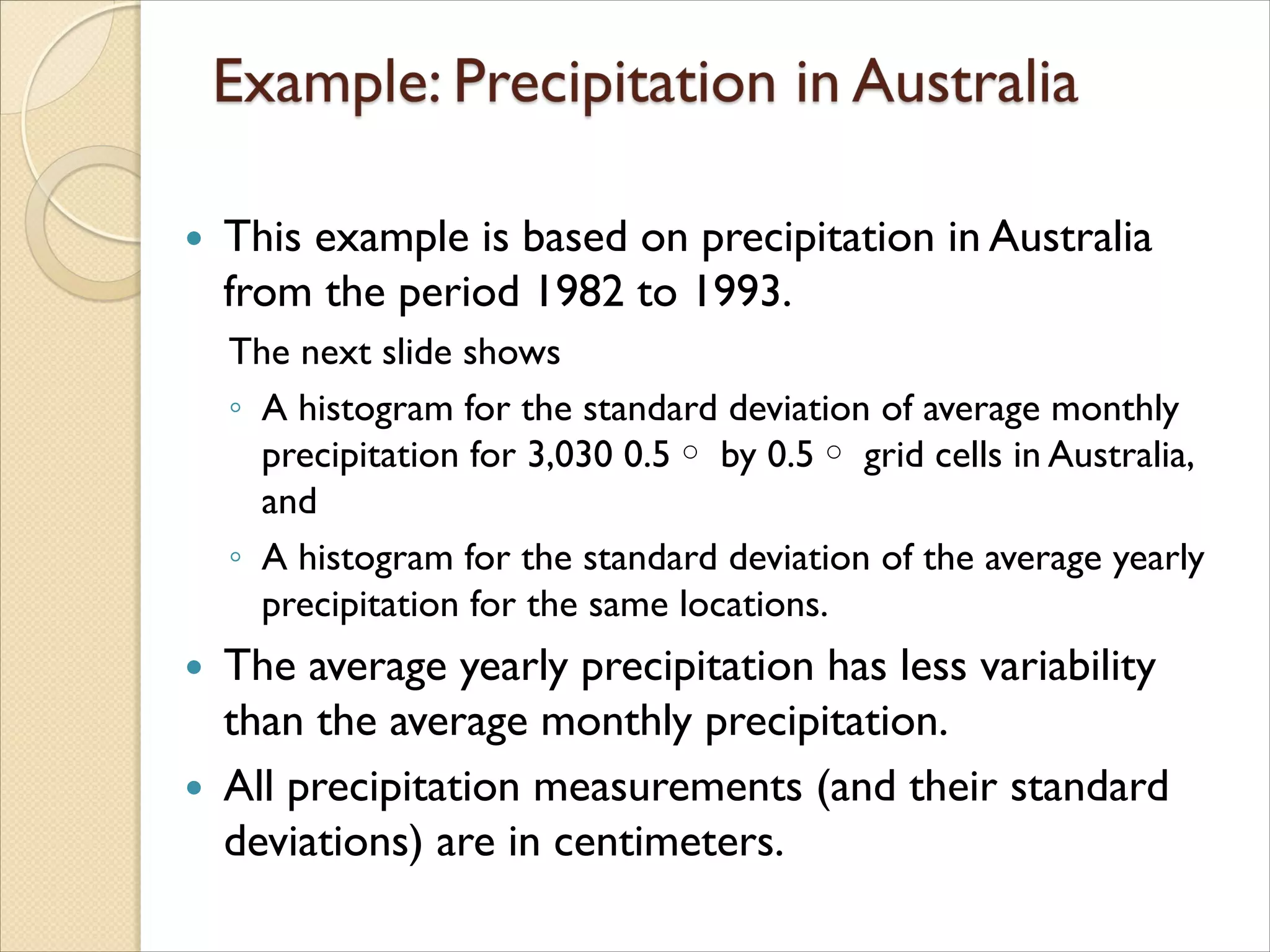  This example is based on precipitation in Australia
from the period 1982 to 1993.
The next slide shows
◦ A histogram for the standard deviation of average monthly
precipitation for 3,030 0.5◦ by 0.5◦ grid cells in Australia,
and
◦ A histogram for the standard deviation of the average yearly
precipitation for the same locations.
 The average yearly precipitation has less variability
than the average monthly precipitation.
 All precipitation measurements (and their standard
deviations) are in centimeters.
 