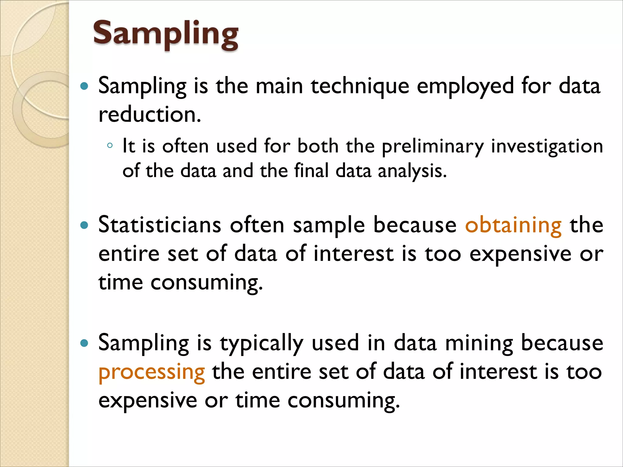  Sampling is the main technique employed for data
reduction.
◦ It is often used for both the preliminary investigation
of the data and the final data analysis.
 Statisticians often sample because obtaining the
entire set of data of interest is too expensive or
time consuming.
 Sampling is typically used in data mining because
processing the entire set of data of interest is too
expensive or time consuming.
 