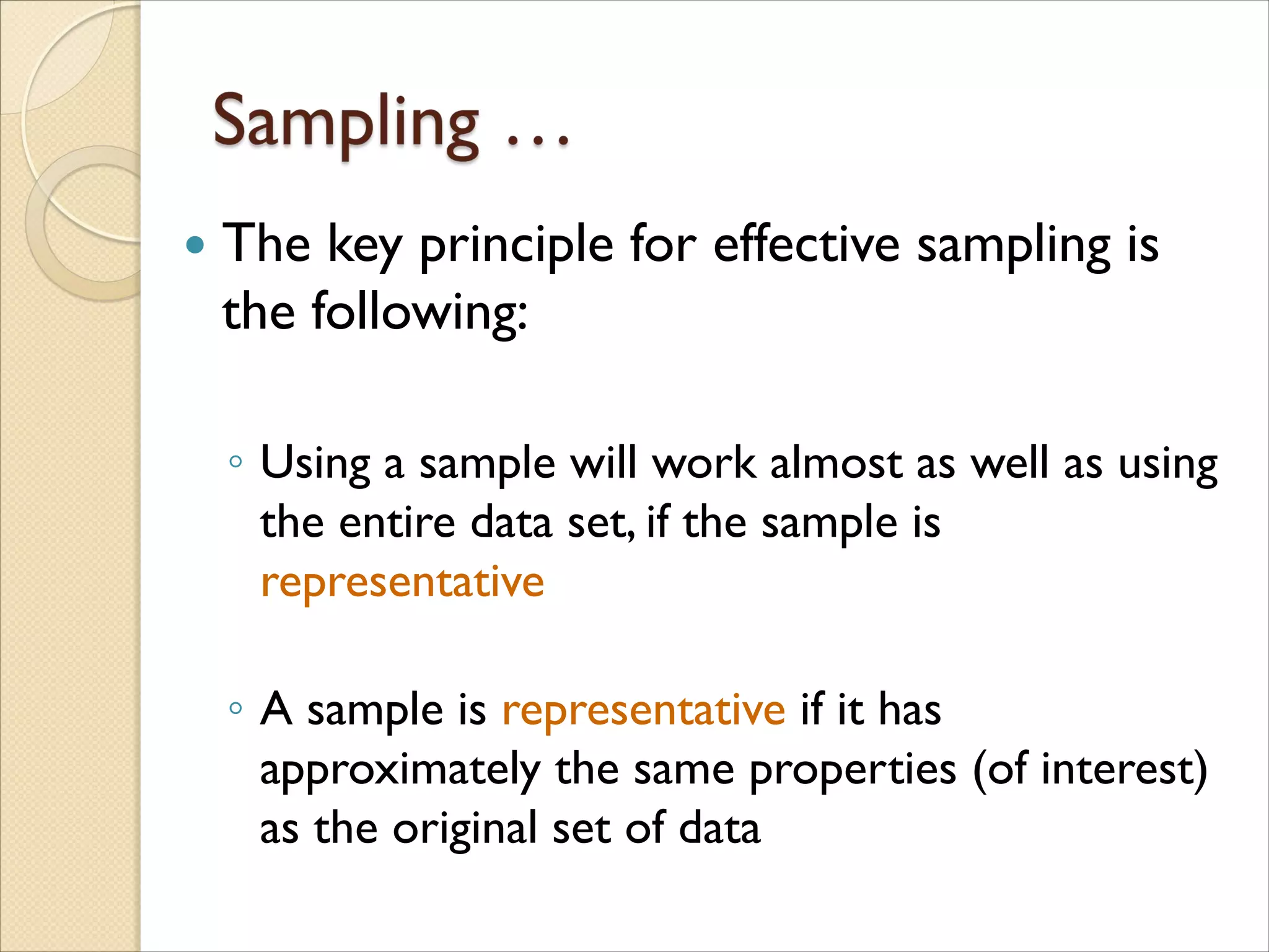  The key principle for effective sampling is
the following:
◦ Using a sample will work almost as well as using
the entire data set, if the sample is
representative
◦ A sample is representative if it has
approximately the same properties (of interest)
as the original set of data
 