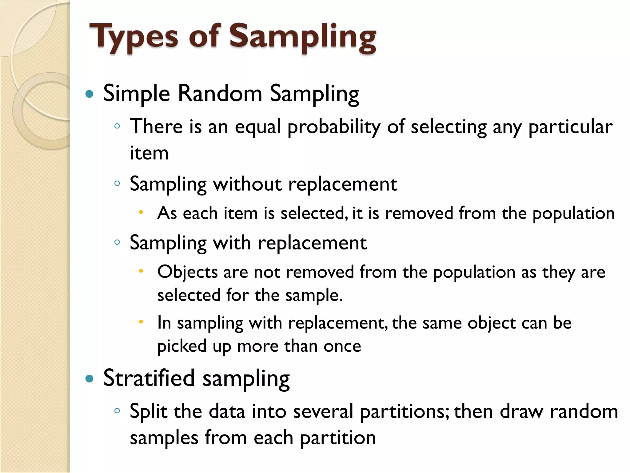  Simple Random Sampling
◦ There is an equal probability of selecting any particular
item
◦ Sampling without replacement
 As each item is selected, it is removed from the population
◦ Sampling with replacement
 Objects are not removed from the population as they are
selected for the sample.
 In sampling with replacement, the same object can be
picked up more than once
 Stratified sampling
◦ Split the data into several partitions; then draw random
samples from each partition
 
