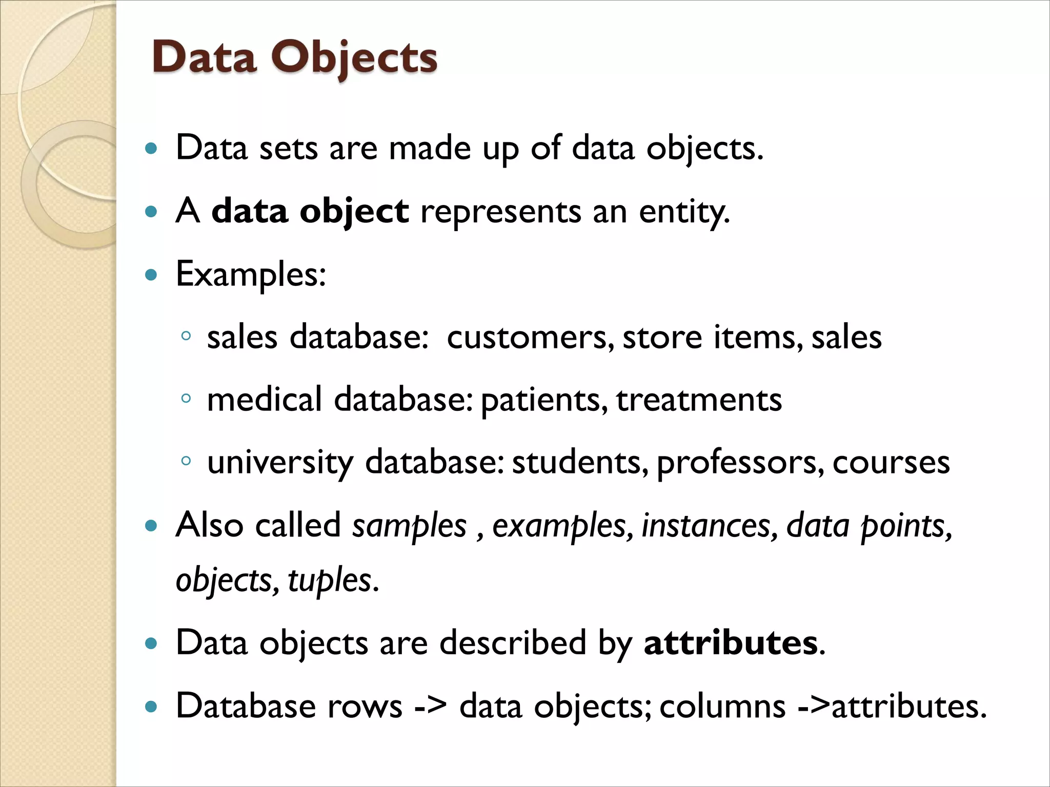  Data sets are made up of data objects.
 A data object represents an entity.
 Examples:
◦ sales database: customers, store items, sales
◦ medical database: patients, treatments
◦ university database: students, professors, courses
 Also called samples , examples, instances, data points,
objects, tuples.
 Data objects are described by attributes.
 Database rows -> data objects; columns ->attributes.
 