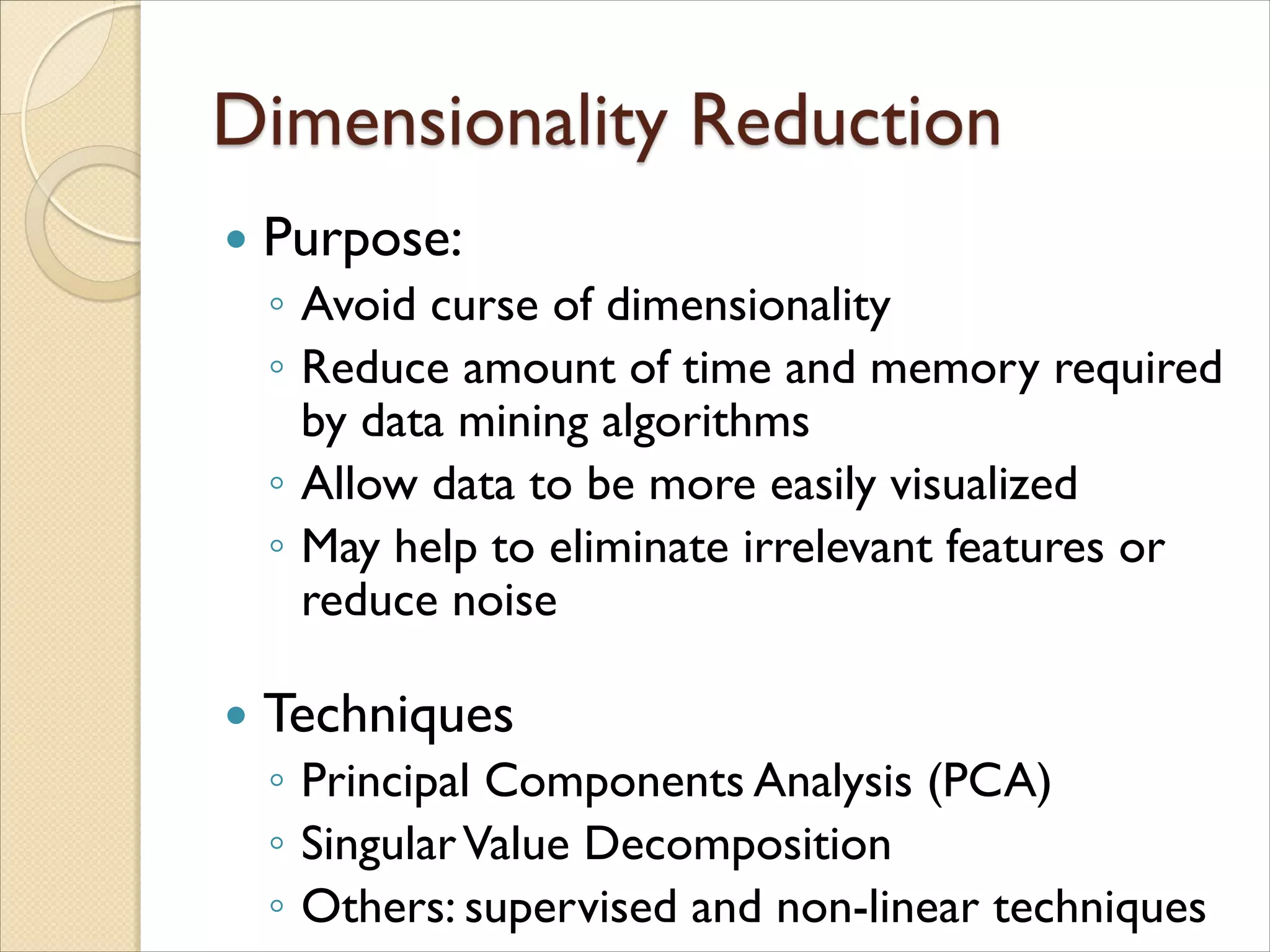 Purpose:
◦ Avoid curse of dimensionality
◦ Reduce amount of time and memory required
by data mining algorithms
◦ Allow data to be more easily visualized
◦ May help to eliminate irrelevant features or
reduce noise
 Techniques
◦ Principal Components Analysis (PCA)
◦ SingularValue Decomposition
◦ Others: supervised and non-linear techniques
 