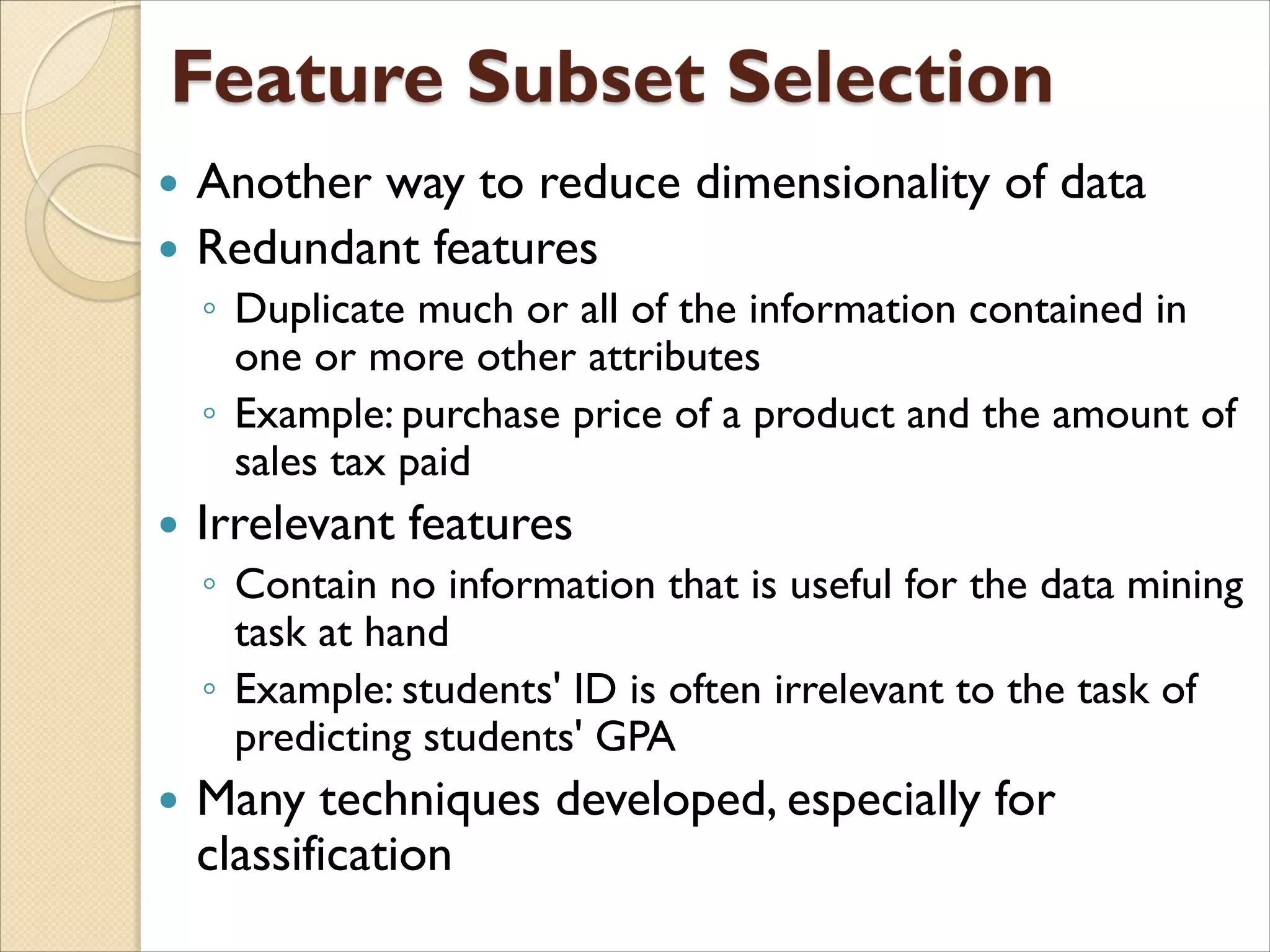  Another way to reduce dimensionality of data
 Redundant features
◦ Duplicate much or all of the information contained in
one or more other attributes
◦ Example: purchase price of a product and the amount of
sales tax paid
 Irrelevant features
◦ Contain no information that is useful for the data mining
task at hand
◦ Example: students' ID is often irrelevant to the task of
predicting students' GPA
 Many techniques developed, especially for
classification
 