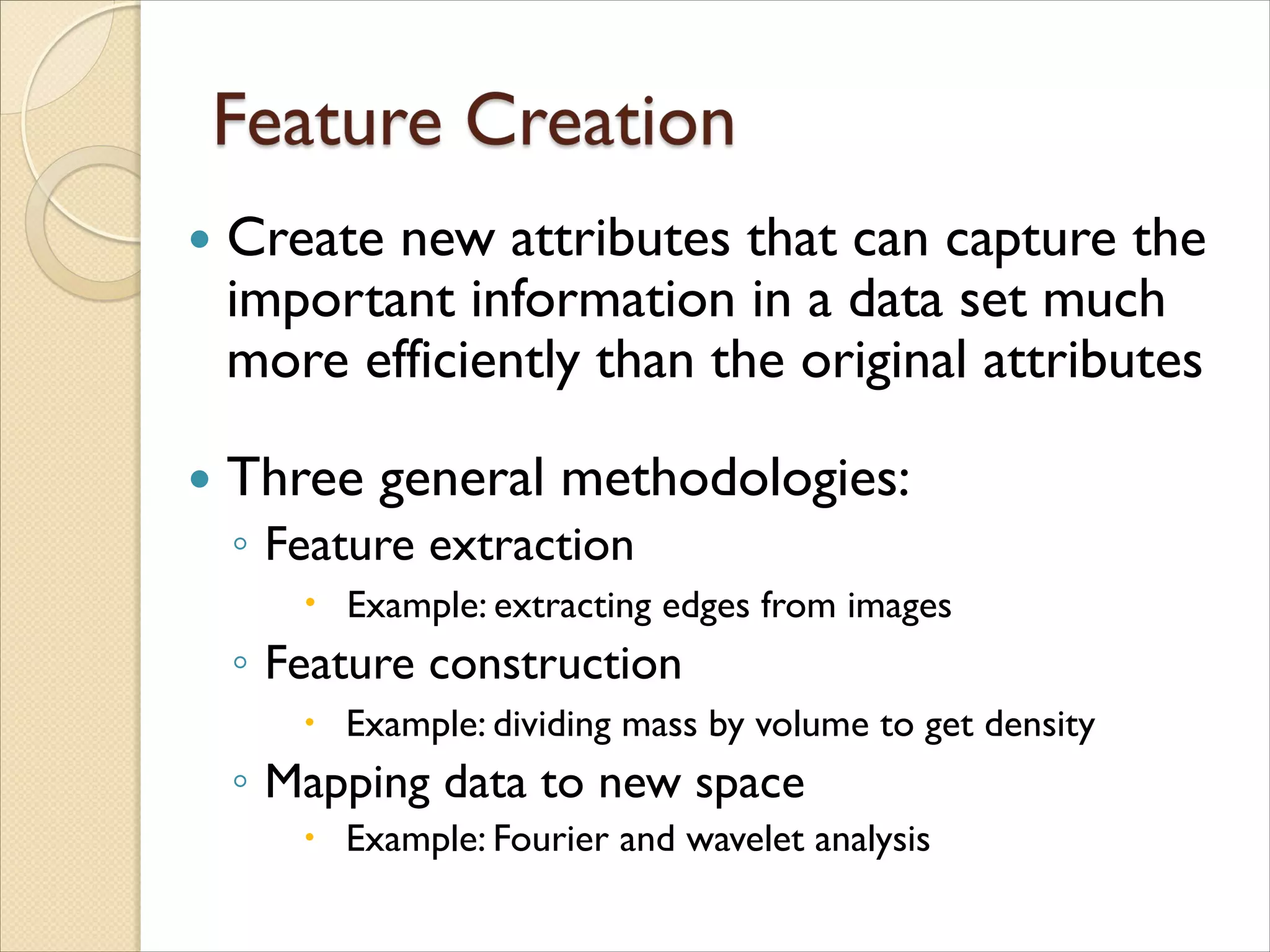  Create new attributes that can capture the
important information in a data set much
more efficiently than the original attributes
 Three general methodologies:
◦ Feature extraction
 Example: extracting edges from images
◦ Feature construction
 Example: dividing mass by volume to get density
◦ Mapping data to new space
 Example: Fourier and wavelet analysis
 