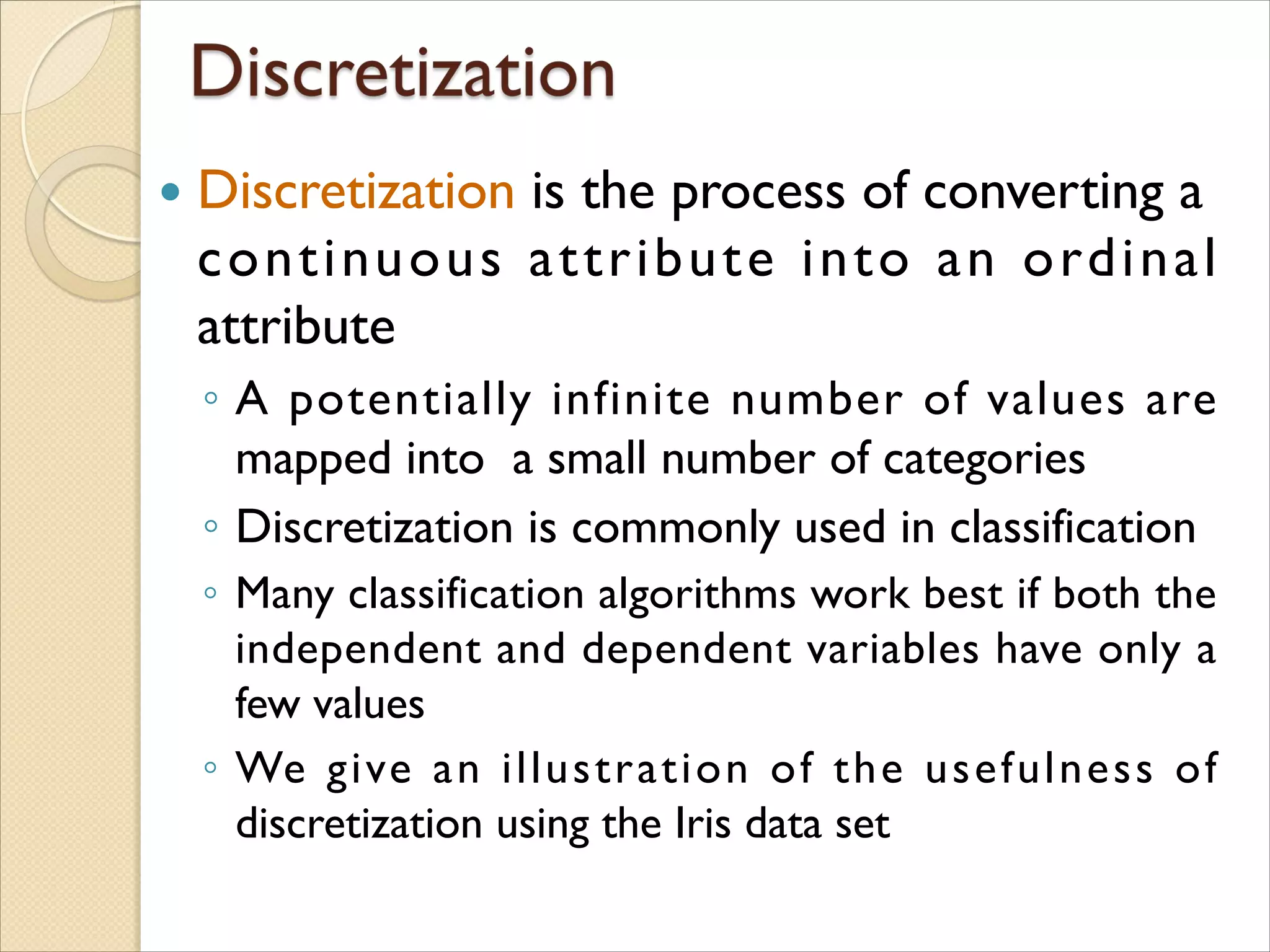  Discretization is the process of converting a
continuous attribute into an ordinal
attribute
◦ A potentially infinite number of values are
mapped into a small number of categories
◦ Discretization is commonly used in classification
◦ Many classification algorithms work best if both the
independent and dependent variables have only a
few values
◦ We give an illustration of the usefulness of
discretization using the Iris data set
 