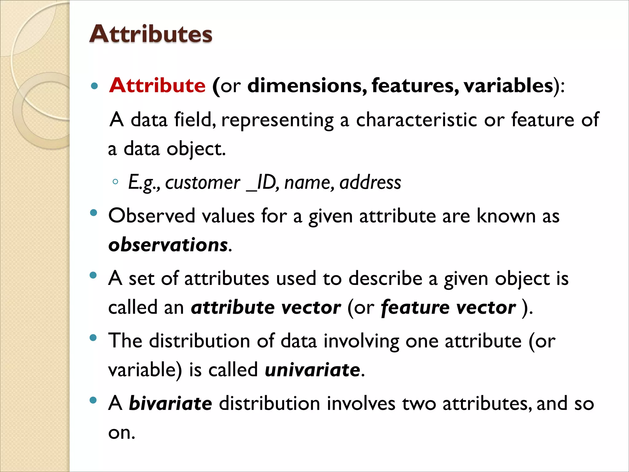  Attribute (or dimensions, features, variables):
A data field, representing a characteristic or feature of
a data object.
◦ E.g., customer _ID, name, address
• Observed values for a given attribute are known as
observations.
• A set of attributes used to describe a given object is
called an attribute vector (or feature vector ).
• The distribution of data involving one attribute (or
variable) is called univariate.
• A bivariate distribution involves two attributes, and so
on.
 
