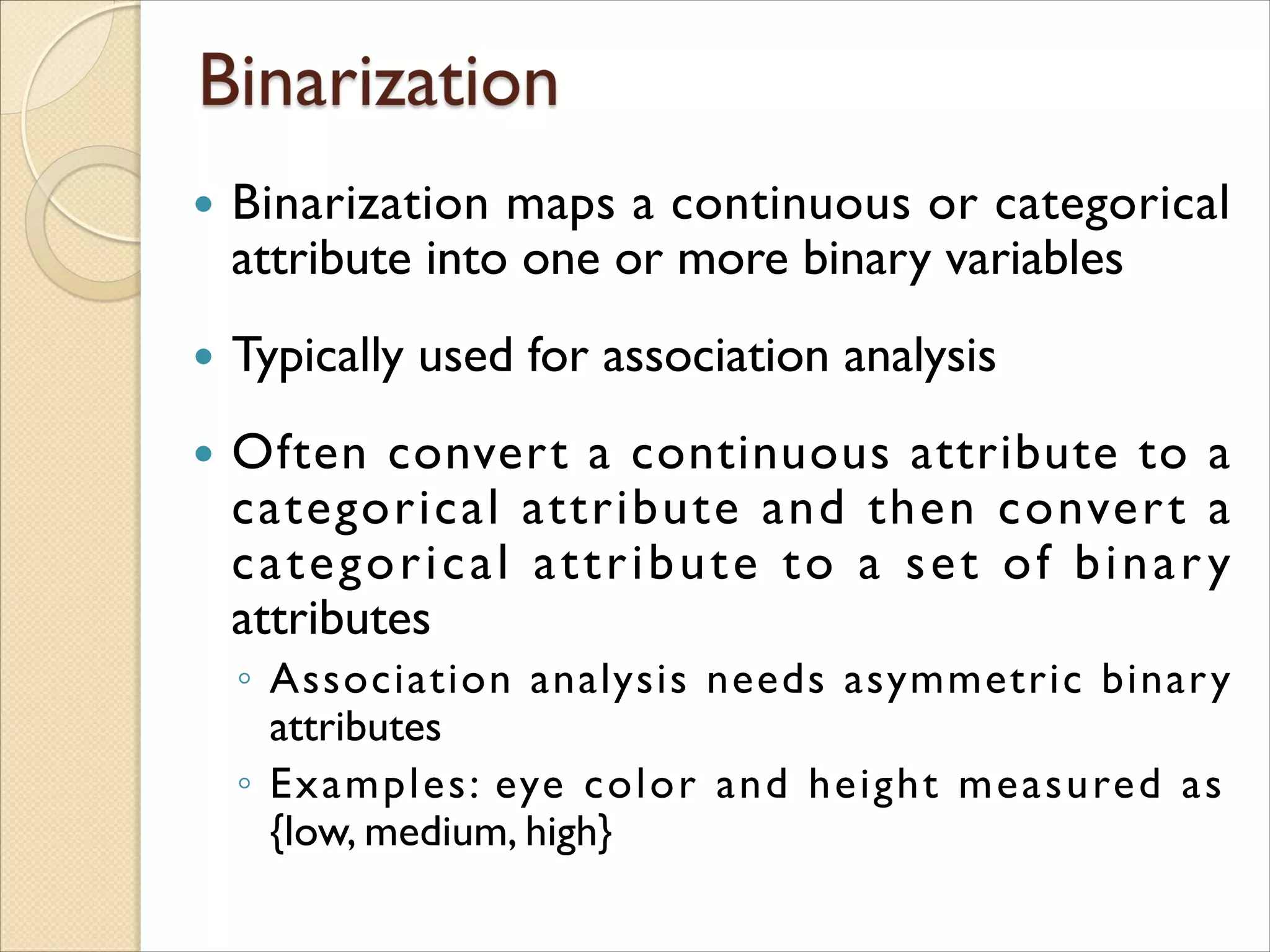  Binarization maps a continuous or categorical
attribute into one or more binary variables
 Typically used for association analysis
 Often convert a continuous attribute to a
categorical attribute and then convert a
categorical attribute to a set of binary
attributes
◦ Association analysis needs asymmetric binary
attributes
◦ Examples: eye color and height measured as
{low, medium, high}
 