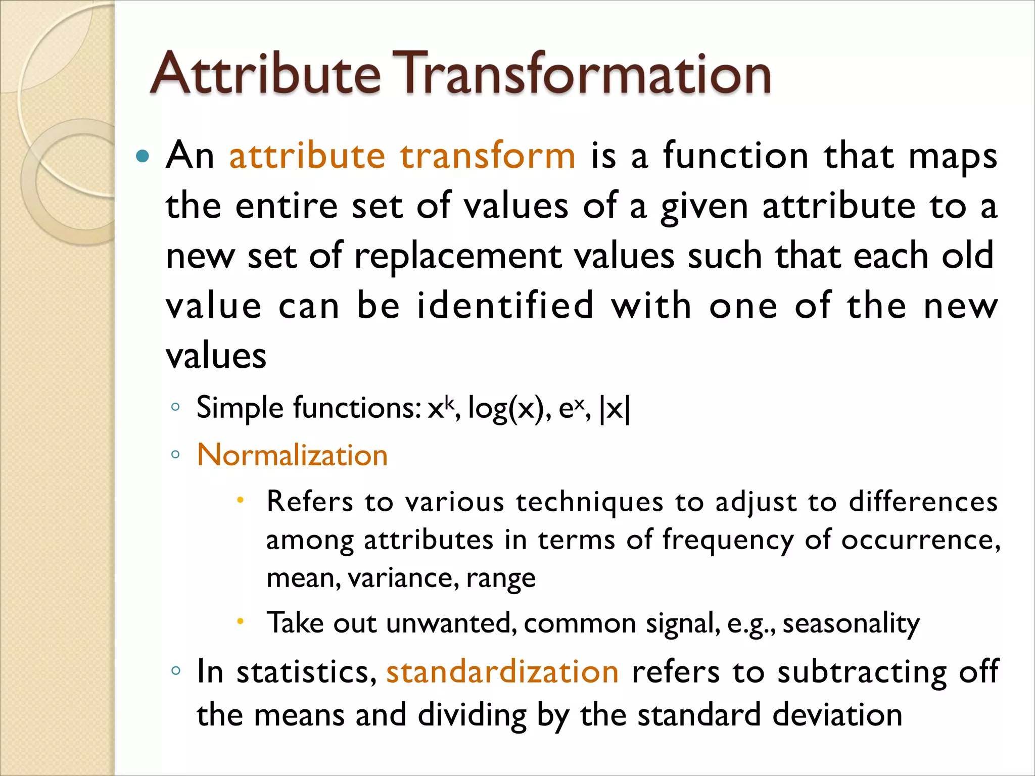  An attribute transform is a function that maps
the entire set of values of a given attribute to a
new set of replacement values such that each old
value can be identified with one of the new
values
◦ Simple functions: xk, log(x), ex, |x|
◦ Normalization
 Refers to various techniques to adjust to differences
among attributes in terms of frequency of occurrence,
mean, variance, range
 Take out unwanted, common signal, e.g., seasonality
◦ In statistics, standardization refers to subtracting off
the means and dividing by the standard deviation
 