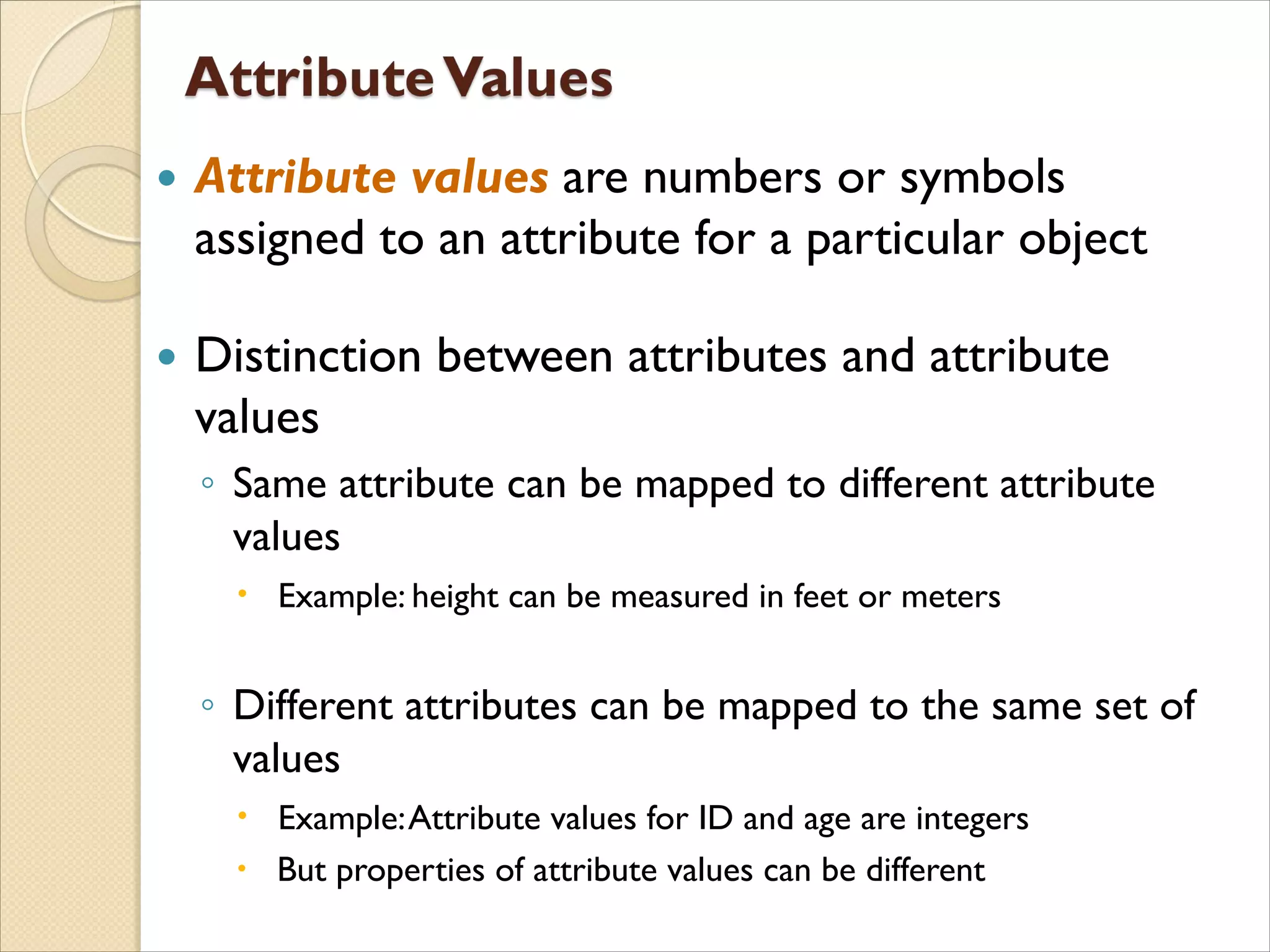  Attribute values are numbers or symbols
assigned to an attribute for a particular object
 Distinction between attributes and attribute
values
◦ Same attribute can be mapped to different attribute
values
 Example: height can be measured in feet or meters
◦ Different attributes can be mapped to the same set of
values
 Example:Attribute values for ID and age are integers
 But properties of attribute values can be different
 