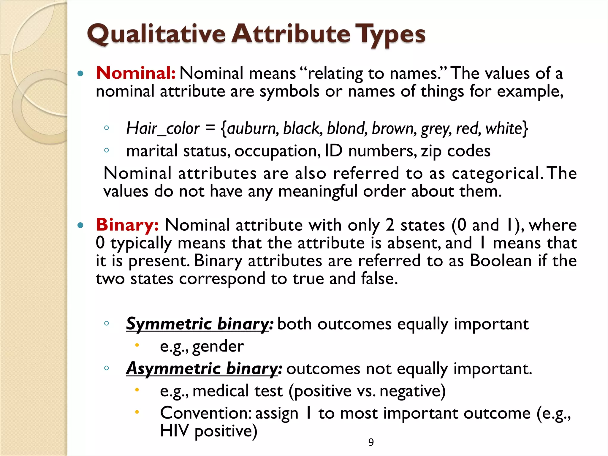 9
 Nominal: Nominal means “relating to names.” The values of a
nominal attribute are symbols or names of things for example,
◦ Hair_color = {auburn, black, blond, brown, grey, red, white}
◦ marital status, occupation, ID numbers, zip codes
Nominal attributes are also referred to as categorical.The
values do not have any meaningful order about them.
 Binary: Nominal attribute with only 2 states (0 and 1), where
0 typically means that the attribute is absent, and 1 means that
it is present. Binary attributes are referred to as Boolean if the
two states correspond to true and false.
◦ Symmetric binary: both outcomes equally important
 e.g., gender
◦ Asymmetric binary: outcomes not equally important.
 e.g., medical test (positive vs. negative)
 Convention: assign 1 to most important outcome (e.g.,
HIV positive)
 