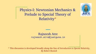 Physics­I: Newtonian Mechanics &
Prelude to Special Theory of
Relativity*
Rajneesh Atre
rajneesh.atre@juetguna.in
* This discussion is developed broadly along the line of Introduction to Special Relativity,
By Robert Resnick
 