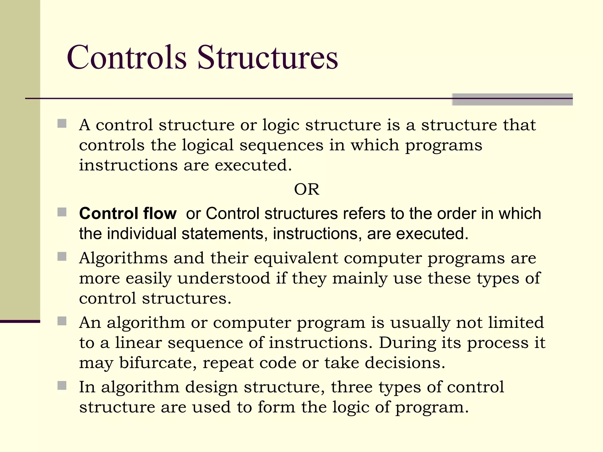 Controls Structures A control structure or logic structure is a structure that controls the logical sequences in which programs instructions are executed. OR Control flow   or Control structures refers to the order in which the individual statements, instructions, are executed. Algorithms and their equivalent computer programs are more easily understood if they mainly use these types of control structures. An algorithm or computer program is usually not limited to a linear sequence of instructions. During its process it may bifurcate, repeat code or take decisions. In algorithm design structure, three types of control structure are used to form the logic of program.  